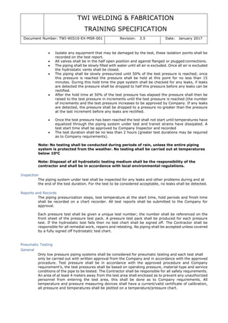 TWI WELDING & FABRICATION
TRAINING SPECIFICATION
Document Number: TWI-WIS10-EX-MSR-001 Revision: 3.5 Date: January 2017
• Isolate any equipment that may be damaged by the test, these isolation points shall be
recorded on the test report.
• All valves shall be in the half open position and against flanged or plugged connections.
• The piping shall be slowly filled with water until all air is excluded. Once all air is excluded
the hydrostatic vents shall be closed.
• The piping shall be slowly pressurized until 50% of the test pressure is reached; once
this pressure is reached the pressure shall be held at this point for no less than 15
minutes. During this hold time the pipe system shall be checked for any leaks, if leaks
are detected the pressure shall be dropped to half this pressure before any leaks can be
rectified.
• After the hold time at 50% of the test pressure has elapsed the pressure shall then be
raised to the test pressure in increments until the test pressure is reached (the number
of increments and the test pressure increases to be approved by Company. If any leaks
are detected, the pressure shall be dropped to a pressure no greater than the pressure
at the last increment before any leaks are rectified.
• Once the test pressure has been reached the test shall not start until temperatures have
equalized through the piping system under test and transit strains have dissipated. A
test start time shall be approved by Company Inspector and recorded
• The test duration shall be no less than 2 hours (greater test durations may be required
as to Company requirements).
Note: No testing shall be conducted during periods of rain, unless the entire piping
system is protected from the weather. No testing shall be carried out at temperatures
below 10o
C
Note: Disposal of all hydrostatic testing medium shall be the responsibility of the
contractor and shall be in accordance with local environmental regulations.
Inspection
The piping system under test shall be inspected for any leaks and other problems during and at
the end of the test duration. For the test to be considered acceptable, no leaks shall be detected.
Reports and Records
The piping pressurization steps, test temperature at the start time, hold periods and finish time
shall be recorded on a chart recorder. All test reports shall be submitted to the Company for
approval.
Each pressure test shall be given a unique test number; the number shall be referenced on the
front sheet of the pressure test pack. A pressure test pack shall be produced for each pressure
test. If the hydrostatic test fails then no test chart shall be signed off. The Contractor shall be
responsible for all remedial work, repairs and retesting. No piping shall be accepted unless covered
by a fully signed off hydrostatic test chart.
Pneumatic Testing
General
Only low pressure piping systems shall be considered for pneumatic testing and each test shall
only be carried out with written approval from the Company and in accordance with the approved
procedure. Test pressure shall be in accordance with the approved procedure and Company
requirement’s, the test pressures shall be based on operating pressure, material type and service
conditions of the pipe to be tested. The Contractor shall be responsible for all safety requirements.
An area of at least 4 meters away from the test area shall enclosed as to prevent any unauthorized
personnel from entering the test area, this shall be done as to Company requirements. All
temperature and pressure measuring devices shall have a current/valid certificate of calibration,
all pressure and temperatures shall be plotted on a temperature/pressure chart.
 
