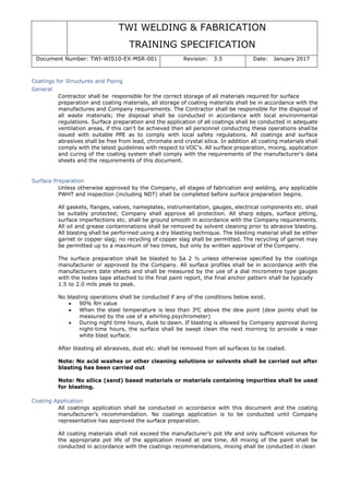 TWI WELDING & FABRICATION
TRAINING SPECIFICATION
Document Number: TWI-WIS10-EX-MSR-001 Revision: 3.5 Date: January 2017
Coatings for Structures and Piping
General
Contractor shall be responsible for the correct storage of all materials required for surface
preparation and coating materials, all storage of coating materials shall be in accordance with the
manufactures and Company requirements. The Contractor shall be responsible for the disposal of
all waste materials; the disposal shall be conducted in accordance with local environmental
regulations. Surface preparation and the application of all coatings shall be conducted in adequate
ventilation areas, if this can’t be achieved then all personnel conducting these operations shall be
issued with suitable PPE as to comply with local safety regulations. All coatings and surface
abrasives shall be free from lead, chromate and crystal silica. In addition all coating materials shall
comply with the latest guidelines with respect to VOC’s. All surface preparation, mixing, application
and curing of the coating system shall comply with the requirements of the manufacturer’s data
sheets and the requirements of this document.
Surface Preparation
Unless otherwise approved by the Company, all stages of fabrication and welding, any applicable
PWHT and inspection (including NDT) shall be completed before surface preparation begins.
All gaskets, flanges, valves, nameplates, instrumentation, gauges, electrical components etc. shall
be suitably protected; Company shall approve all protection. All sharp edges, surface pitting,
surface imperfections etc. shall be ground smooth in accordance with the Company requirements.
All oil and grease contaminations shall be removed by solvent cleaning prior to abrasive blasting.
All blasting shall be performed using a dry blasting technique. The blasting material shall be either
garnet or copper slag; no recycling of copper slag shall be permitted. The recycling of garnet may
be permitted up to a maximum of two times, but only by written approval of the Company.
The surface preparation shall be blasted to Sa 2 ½ unless otherwise specified by the coatings
manufacturer or approved by the Company. All surface profiles shall be in accordance with the
manufacturers date sheets and shall be measured by the use of a dial micrometre type gauges
with the testex tape attached to the final paint report, the final anchor pattern shall be typically
1.5 to 2.0 mils peak to peak.
No blasting operations shall be conducted if any of the conditions below exist.
• 90% RH value
• When the steel temperature is less than 3ºC above the dew point (dew points shall be
measured by the use of a whirling psychrometer)
• During night time hours, dusk to dawn. If blasting is allowed by Company approval during
night-time hours, the surface shall be swept clean the next morning to provide a near
white blast surface.
After blasting all abrasives, dust etc. shall be removed from all surfaces to be coated.
Note: No acid washes or other cleaning solutions or solvents shall be carried out after
blasting has been carried out
Note: No silica (sand) based materials or materials containing impurities shall be used
for blasting.
Coating Application
All coatings application shall be conducted in accordance with this document and the coating
manufacturer’s recommendation. No coatings application is to be conducted until Company
representative has approved the surface preparation.
All coating materials shall not exceed the manufacturer’s pot life and only sufficient volumes for
the appropriate pot life of the application mixed at one time. All mixing of the paint shall be
conducted in accordance with the coatings recommendations, mixing shall be conducted in clean
 