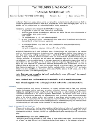 TWI WELDING & FABRICATION
TRAINING SPECIFICATION
Document Number: TWI-WIS10-EX-MSR-001 Revision: 3.5 Date: January 2017
containers free from grease other paints and any other contaminations, all containers shall be
covered to prevent contamination from dust, dirt and rain. When zinc-coating systems are to be
applied, the zinc coating shall be continually agitated during application.
No coatings application shall be conducted if the following exist.
• In fog or rain or when the steel substrate is damp or wet.
• When the steel surface temperature is less than 3o
C above the dew point temperature as
measured by a sling psychrometer.
• RH% > 90%.
• The temperature is < 10o
C and greater than 45o
C.
• At night time hours (24 hour coatings application is permitted providing it is conductedin
doors and with written Company approval).
• In direct wind speeds > 15 miles per hour (unless written approved by Company
representative).
• Inorganic zinc coatings require a minimum RH value of 50%.
All blasted cleaned surfaces shall be coated with a primer during the same day as the blasting
occurs or before any visible signs of rusting occurs. Material surfaces shall be clean, dry and free
from dust before any coating application can be conducted. All coatings applications shall be
applied by spray methods and in accordance with the manufactures recommendations and by
company approval, all atomizing air and paint pot pressures shall be in accordance with the
manufacturers recommendations and by company approval. An adequate moisture trap shall be
placed between the air supply and the pressure feed gun. Separate regulators shall be used to
adjust the paint pressure and atomization pressure; all regulators shall be calibrated and shall be
fully functional at all times. WFT, DFT, curing times shall be in accordance with the manufactures
data sheets, no application of the next coat shall be applied until the correct WFT, DFT and curing
times have been established. A brushed stipe coat shall be applied to all welds prior to the
application of each coat of the paint system.
Note: Coatings may be applied by brush application in areas which can’t be properly
spray coated (shadow areas)
Note: Inorganic zinc coatings shall not be applied by brush in any circumstances.
Note: All coats applied of the coating system shall be from the same manufacturer.
Inspection
Company inspector shall inspect all coatings. All coated surfaces shall be free from pinholes,
sagging (excessive coating build-up), wrinkling, blistering, bittiness (dust or dirt inclusions),
inadequate coating thicknesses, insufficient curing times and any other coating defect which is
considered detrimental to the coating systems effectiveness. All rejected work shall be fully
removed by blasting and reapplied. All repaired areas shall be feather edged up to the adjacent
edges of the original coating system and repaired in accordance with the requirements of this
document and in accordance with the manufactures recommendation. All accepted work must be
free from abrasions and uniform in colour and appearance. Both the Company and manufacturers’
representatives can only make final acceptance of the coating system.
Repair of Damaged Areas (touch-up)
All external surfaces where coating is damaged during fabrication, erection or transportation shall
be repaired. Care shall be taken to avoid damaging the coating of the surrounding areas of the
repaired and to ensure complete tie-in of the repaired coating with the coating of the surrounding
area.
Top coat damage, base coat undamaged:
Damaged coating to be removed by sand paper or other alternative means (wire brushing shall
not be used), at least 50 mm from the edge and chamfered back on to the top coats adjacent
 