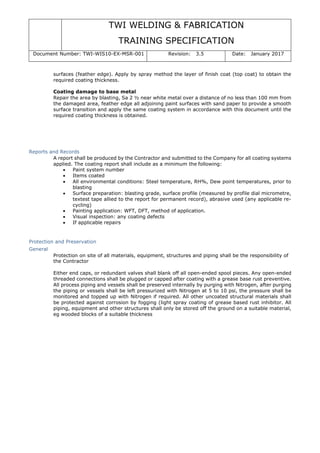 TWI WELDING & FABRICATION
TRAINING SPECIFICATION
Document Number: TWI-WIS10-EX-MSR-001 Revision: 3.5 Date: January 2017
surfaces (feather edge). Apply by spray method the layer of finish coat (top coat) to obtain the
required coating thickness.
Coating damage to base metal
Repair the area by blasting, Sa 2 ½ near white metal over a distance of no less than 100 mm from
the damaged area, feather edge all adjoining paint surfaces with sand paper to provide a smooth
surface transition and apply the same coating system in accordance with this document until the
required coating thickness is obtained.
Reports and Records
A report shall be produced by the Contractor and submitted to the Company for all coating systems
applied. The coating report shall include as a minimum the following:
• Paint system number
• Items coated
• All environmental conditions: Steel temperature, RH%, Dew point temperatures, prior to
blasting
• Surface preparation: blasting grade, surface profile (measured by profile dial micrometre,
textest tape allied to the report for permanent record), abrasive used (any applicable re-
cycling)
• Painting application: WFT, DFT, method of application.
• Visual inspection: any coating defects
• If applicable repairs
Protection and Preservation
General
Protection on site of all materials, equipment, structures and piping shall be the responsibility of
the Contractor
Either end caps, or redundant valves shall blank off all open-ended spool pieces. Any open-ended
threaded connections shall be plugged or capped after coating with a grease base rust preventive.
All process piping and vessels shall be preserved internally by purging with Nitrogen, after purging
the piping or vessels shall be left pressurized with Nitrogen at 5 to 10 psi, the pressure shall be
monitored and topped up with Nitrogen if required. All other uncoated structural materials shall
be protected against corrosion by fogging (light spray coating of grease based rust inhibitor. All
piping, equipment and other structures shall only be stored off the ground on a suitable material,
eg wooded blocks of a suitable thickness
 