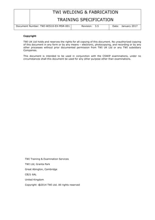 TWI WELDING & FABRICATION
TRAINING SPECIFICATION
Document Number: TWI-WIS10-EX-MSR-001 Revision: 3.5 Date: January 2017
Copyright
TWI UK Ltd holds and reserves the rights for all copying of this document. No unauthorized copying
of this document in any form or by any means – electronic, photocopying, and recording or by any
other processes without prior documented permission from TWI UK Ltd or any TWI subsidiary
Companies.
This document is intended to be used in conjunction with the CSWIP examinations, under no
circumstances shall this document be used for any other purpose other than examinations.
TWI Training & Examination Services
TWI Ltd, Granta Park
Great Abington, Cambridge
CB21 6AL
United Kingdom
Copyright: ©2014 TWI Ltd. All rights reserved
 