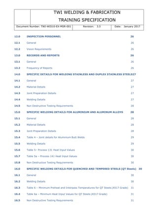 TWI WELDING & FABRICATION
TRAINING SPECIFICATION
Document Number: TWI-WIS10-EX-MSR-001 Revision: 3.5 Date: January 2017
12.0 INSPECTION PERSONNEL 26
12.1 General 26
12.2 Vision Requirements 26
13.0 RECORDS AND REPORTS 26
13.1 General 26
13.2 Frequency of Reports 26
14.0 SPECIFIC DETAILS FOR WELDING STAINLESS AND DUPLEX STAINLESS STEELS27
14.1 General 27
14.2 Material Details 27
14.3 Joint Preparation Details 27
14.4 Welding Details 27
14.5 Non Destructive Testing Requirements 28
15.0 SPECIFIC WELDING DETAILS FOR ALUMINIUM AND ALUMINUM ALLOYS 28
15.1 General 28
15.2 Material Details 28
15.3 Joint Preparation Details 28
15.4 Table 4 – Joint details for Aluminium Butt Welds 29
15.5 Welding Details 29
15.6 Table 5– Process 131 Heat Input Values 30
15.7 Table 5a – Process 141 Heat Input Values 30
15.8 Non Destructive Testing Requirements 30
16.0 SPECIFIC WELDING DETAILS FOR QUENCHED AND TEMPERED STEELS (QT Steels) 30
16.1 General 30
16.2 Welding Details 30
16.3 Table 6 – Minimum Preheat and Interpass Temperatures for QT Steels (A517 Grade) 31
16.4 Table 6a – Minimum Heat Input Values for QT Steels (A517 Grade) 31
16.5 Non Destructive Testing Requirements 31
 