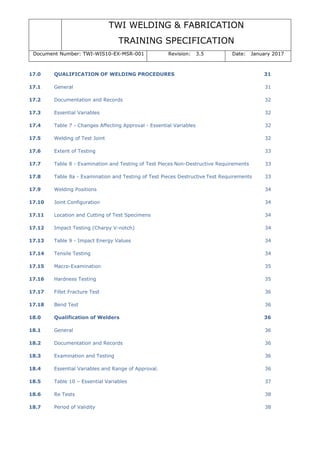 TWI WELDING & FABRICATION
TRAINING SPECIFICATION
Document Number: TWI-WIS10-EX-MSR-001 Revision: 3.5 Date: January 2017
17.0 QUALIFICATION OF WELDING PROCEDURES 31
17.1 General 31
17.2 Documentation and Records 32
17.3 Essential Variables 32
17.4 Table 7 - Changes Affecting Approval - Essential Variables 32
17.5 Welding of Test Joint 32
17.6 Extent of Testing 33
17.7 Table 8 - Examination and Testing of Test Pieces Non-Destructive Requirements 33
17.8 Table 8a - Examination and Testing of Test Pieces Destructive Test Requirements 33
17.9 Welding Positions 34
17.10 Joint Configuration 34
17.11 Location and Cutting of Test Specimens 34
17.12 Impact Testing (Charpy V-notch) 34
17.13 Table 9 - Impact Energy Values 34
17.14 Tensile Testing 34
17.15 Macro-Examination 35
17.16 Hardness Testing 35
17.17 Fillet Fracture Test 36
17.18 Bend Test 36
18.0 Qualification of Welders 36
18.1 General 36
18.2 Documentation and Records 36
18.3 Examination and Testing 36
18.4 Essential Variables and Range of Approval. 36
18.5 Table 10 – Essential Variables 37
18.6 Re Tests 38
18.7 Period of Validity 38
 