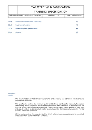 TWI WELDING & FABRICATION
TRAINING SPECIFICATION
Document Number: TWI-WIS10-EX-MSR-001 Revision: 3.5 Date: January 2017
22.5 Repair of Damaged Areas (touch-up) 45
22.6 Reports and Records 46
23.0 Protection and Preservation 46
23.1 General 46
GENERAL.
Scope
This document defines the technical requirements for the welding and fabrication of both onshore
and offshore structures.
This specification outlines the minimum quality and technical standards for materials, fabrication
and welding, testing, inspection and all personnel involved in the fabrication of structures used for
both the offshore and onshore environments. This document covers the arc welding of fillet, butt
and socket welds in carbon steels, low alloy steels, Austenitic stainless steels, Austenitic-Ferritic
stainless steels and Aluminium.
All the requirements of this document shall be strictly adhered too; no deviation shall be permitted
without a written approval from the Company.
 