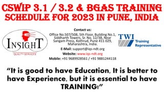 “It is good to have Education, It is better to
have Experience, but it is essential to have
TRAINING!”
Contact us:
Office No.507/508, 5th Floor, Building No.1,
Siddharth Towers, Sr. No. 12/3B, Near
Sangam Press, Kothrud, Pune 411 029,
Maharashtra, India.
E-Mail: support@iqs-ndt.org
Website: www.iqs-ndt.org
Mobile: +91 9689928561 / +91 9881244118
CSWIP 3.1 / 3.2 & BGAS Training
Schedule For 2023 in Pune, India
 