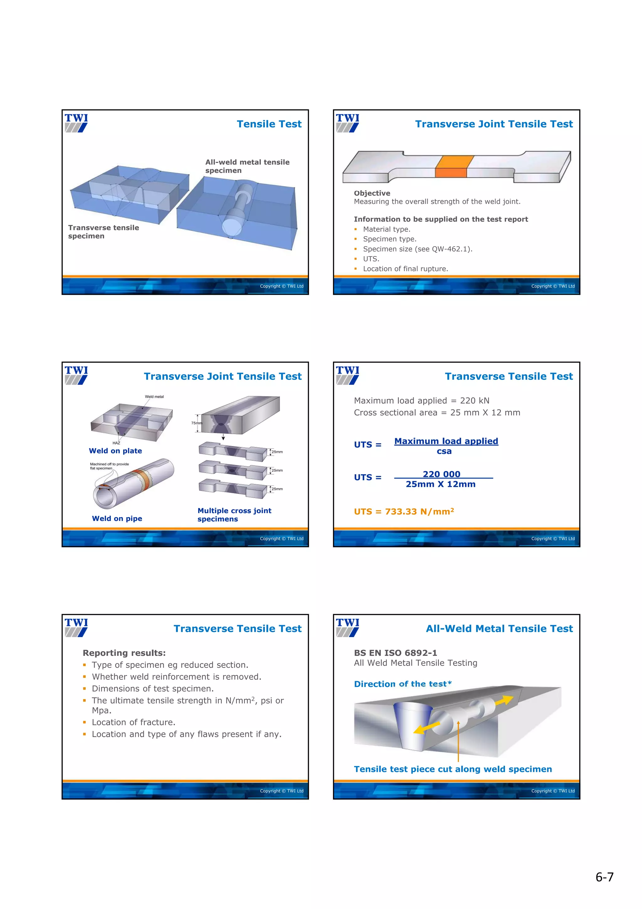 6‐7
Copyright © TWI Ltd
All-weld metal tensile
specimen
Transverse tensile
specimen
Tensile Test
Copyright © TWI Ltd
Objective
Measuring the overall strength of the weld joint.
Information to be supplied on the test report
 Material type.
 Specimen type.
 Specimen size (see QW-462.1).
 UTS.
 Location of final rupture.
Transverse Joint Tensile Test
Copyright © TWI Ltd
Transverse Joint Tensile Test
Weld on plate
Multiple cross joint
specimens
Weld on pipe
Copyright © TWI Ltd
Maximum load applied = 220 kN
Cross sectional area = 25 mm X 12 mm
UTS =
UTS =
UTS = 733.33 N/mm2
Transverse Tensile Test
Maximum load applied
csa
220 000
25mm X 12mm
Copyright © TWI Ltd
Reporting results:
 Type of specimen eg reduced section.
 Whether weld reinforcement is removed.
 Dimensions of test specimen.
 The ultimate tensile strength in N/mm2, psi or
Mpa.
 Location of fracture.
 Location and type of any flaws present if any.
Transverse Tensile Test
Copyright © TWI Ltd
Tensile test piece cut along weld specimen
Direction of the test*
BS EN ISO 6892-1
All Weld Metal Tensile Testing
All-Weld Metal Tensile Test
 