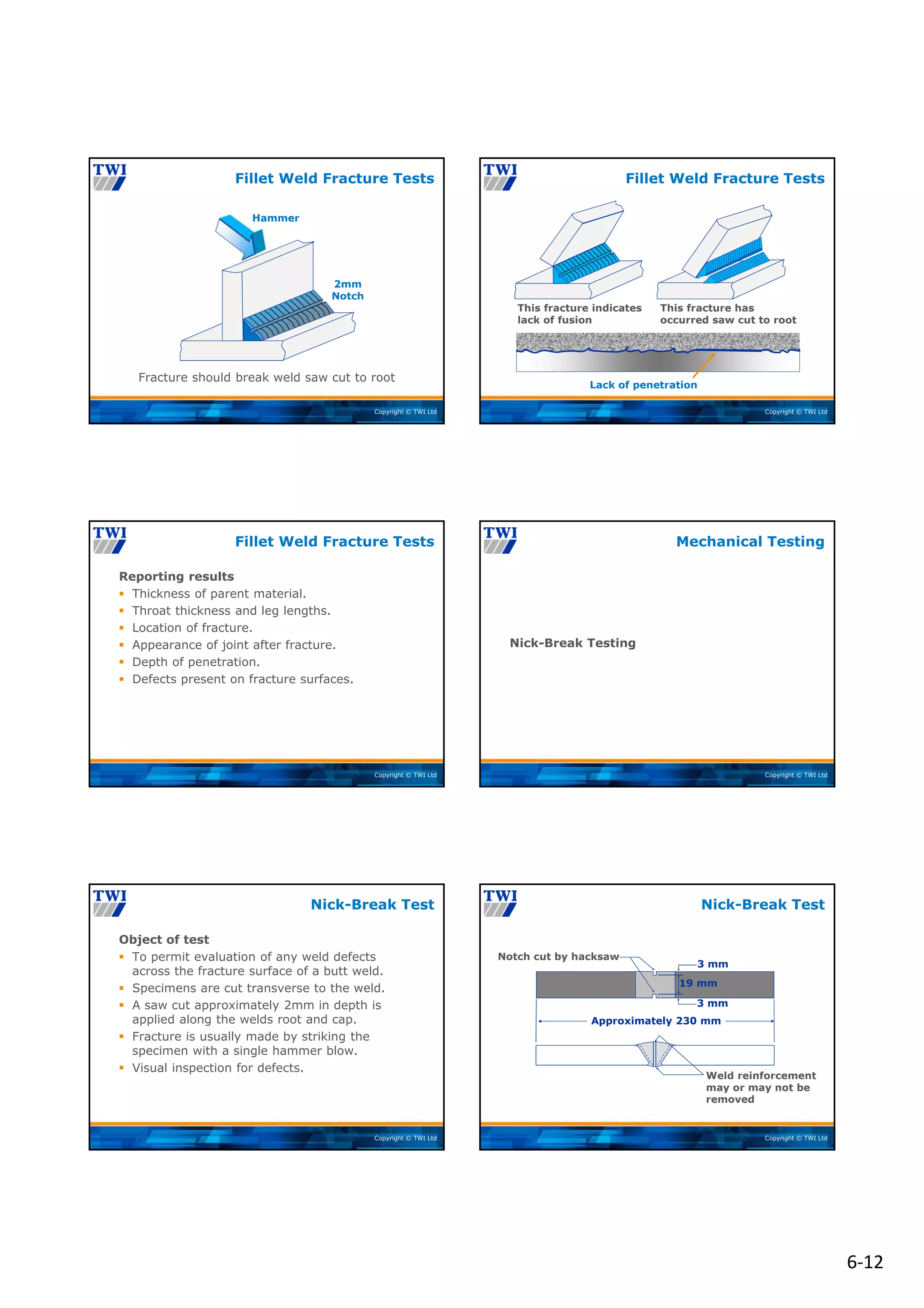 6‐12
Copyright © TWI Ltd
2mm
Notch
Hammer
Fracture should break weld saw cut to root
Fillet Weld Fracture Tests
Copyright © TWI Ltd
This fracture indicates
lack of fusion
This fracture has
occurred saw cut to root
Fillet Weld Fracture Tests
Lack of penetration
Copyright © TWI Ltd
Reporting results
 Thickness of parent material.
 Throat thickness and leg lengths.
 Location of fracture.
 Appearance of joint after fracture.
 Depth of penetration.
 Defects present on fracture surfaces.
Fillet Weld Fracture Tests
Copyright © TWI Ltd
Nick-Break Testing
Mechanical Testing
Copyright © TWI Ltd
Object of test
 To permit evaluation of any weld defects
across the fracture surface of a butt weld.
 Specimens are cut transverse to the weld.
 A saw cut approximately 2mm in depth is
applied along the welds root and cap.
 Fracture is usually made by striking the
specimen with a single hammer blow.
 Visual inspection for defects.
Nick-Break Test
Copyright © TWI Ltd
Approximately 230 mm
19 mm
3 mm
3 mm
Notch cut by hacksaw
Weld reinforcement
may or may not be
removed
Nick-Break Test
 