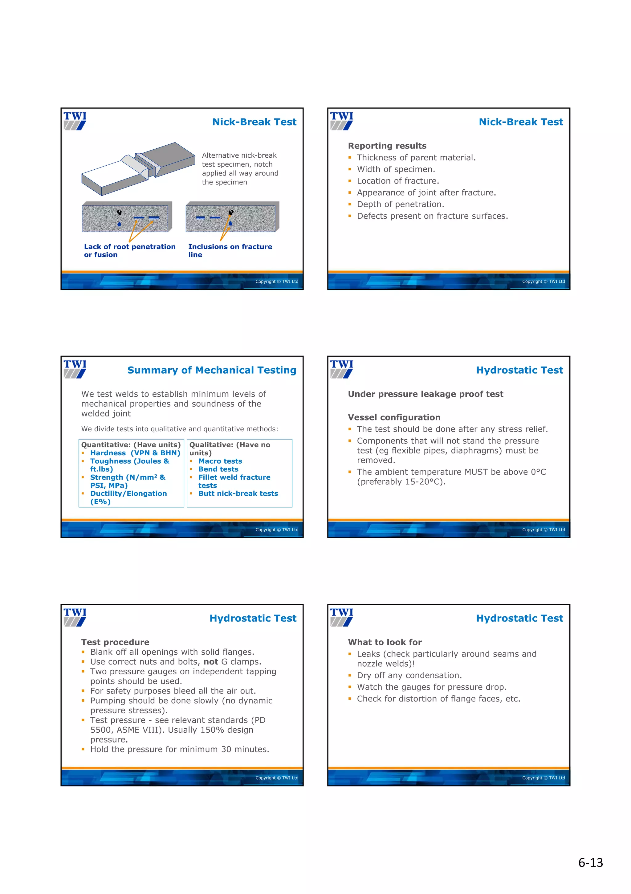 6‐13
Copyright © TWI Ltd
Nick-Break Test
Lack of root penetration
or fusion
Inclusions on fracture
line
Alternative nick-break
test specimen, notch
applied all way around
the specimen
Copyright © TWI Ltd
Reporting results
 Thickness of parent material.
 Width of specimen.
 Location of fracture.
 Appearance of joint after fracture.
 Depth of penetration.
 Defects present on fracture surfaces.
Nick-Break Test
Copyright © TWI Ltd
We test welds to establish minimum levels of
mechanical properties and soundness of the
welded joint
We divide tests into qualitative and quantitative methods:
Qualitative: (Have no
units)
 Macro tests
 Bend tests
 Fillet weld fracture
tests
 Butt nick-break tests
Quantitative: (Have units)
 Hardness (VPN & BHN)
 Toughness (Joules &
ft.lbs)
 Strength (N/mm2 &
PSI, MPa)
 Ductility/Elongation
(E%)
Summary of Mechanical Testing
Copyright © TWI Ltd
Under pressure leakage proof test
Vessel configuration
 The test should be done after any stress relief.
 Components that will not stand the pressure
test (eg flexible pipes, diaphragms) must be
removed.
 The ambient temperature MUST be above 0°C
(preferably 15-20°C).
Hydrostatic Test
Copyright © TWI Ltd
Test procedure
 Blank off all openings with solid flanges.
 Use correct nuts and bolts, not G clamps.
 Two pressure gauges on independent tapping
points should be used.
 For safety purposes bleed all the air out.
 Pumping should be done slowly (no dynamic
pressure stresses).
 Test pressure - see relevant standards (PD
5500, ASME VIII). Usually 150% design
pressure.
 Hold the pressure for minimum 30 minutes.
Hydrostatic Test
Copyright © TWI Ltd
What to look for
 Leaks (check particularly around seams and
nozzle welds)!
 Dry off any condensation.
 Watch the gauges for pressure drop.
 Check for distortion of flange faces, etc.
Hydrostatic Test
 