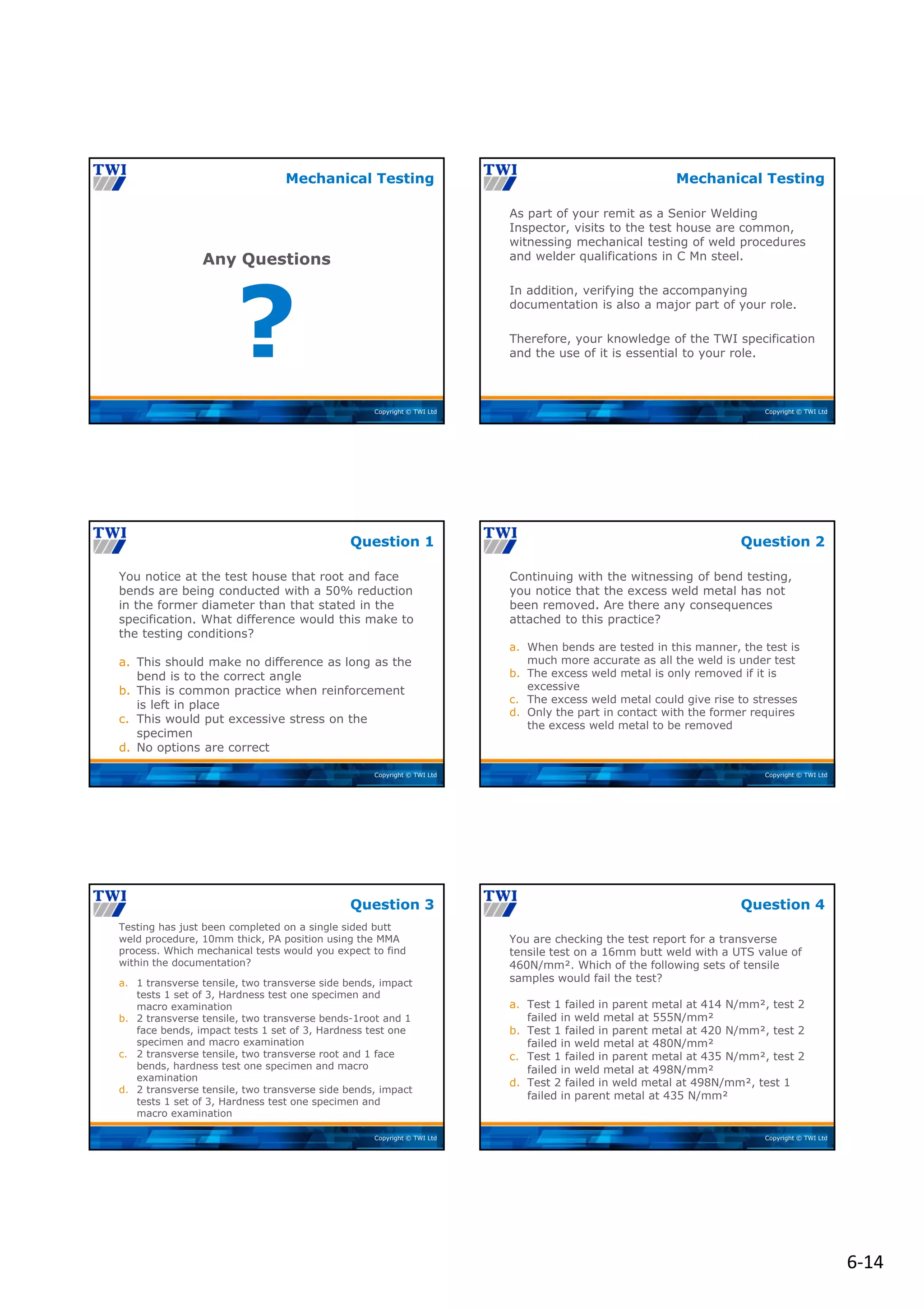 6‐14
Copyright © TWI Ltd
?
Any Questions
Mechanical Testing
Copyright © TWI Ltd
As part of your remit as a Senior Welding
Inspector, visits to the test house are common,
witnessing mechanical testing of weld procedures
and welder qualifications in C Mn steel.
In addition, verifying the accompanying
documentation is also a major part of your role.
Therefore, your knowledge of the TWI specification
and the use of it is essential to your role.
Mechanical Testing
Copyright © TWI Ltd
You notice at the test house that root and face
bends are being conducted with a 50% reduction
in the former diameter than that stated in the
specification. What difference would this make to
the testing conditions?
a. This should make no difference as long as the
bend is to the correct angle
b. This is common practice when reinforcement
is left in place
c. This would put excessive stress on the
specimen
d. No options are correct
Question 1
Copyright © TWI Ltd
Continuing with the witnessing of bend testing,
you notice that the excess weld metal has not
been removed. Are there any consequences
attached to this practice?
a. When bends are tested in this manner, the test is
much more accurate as all the weld is under test
b. The excess weld metal is only removed if it is
excessive
c. The excess weld metal could give rise to stresses
d. Only the part in contact with the former requires
the excess weld metal to be removed
Question 2
Copyright © TWI Ltd
Testing has just been completed on a single sided butt
weld procedure, 10mm thick, PA position using the MMA
process. Which mechanical tests would you expect to find
within the documentation?
a. 1 transverse tensile, two transverse side bends, impact
tests 1 set of 3, Hardness test one specimen and
macro examination
b. 2 transverse tensile, two transverse bends-1root and 1
face bends, impact tests 1 set of 3, Hardness test one
specimen and macro examination
c. 2 transverse tensile, two transverse root and 1 face
bends, hardness test one specimen and macro
examination
d. 2 transverse tensile, two transverse side bends, impact
tests 1 set of 3, Hardness test one specimen and
macro examination
Question 3
Copyright © TWI Ltd
You are checking the test report for a transverse
tensile test on a 16mm butt weld with a UTS value of
460N/mm². Which of the following sets of tensile
samples would fail the test?
a. Test 1 failed in parent metal at 414 N/mm², test 2
failed in weld metal at 555N/mm²
b. Test 1 failed in parent metal at 420 N/mm², test 2
failed in weld metal at 480N/mm²
c. Test 1 failed in parent metal at 435 N/mm², test 2
failed in weld metal at 498N/mm²
d. Test 2 failed in weld metal at 498N/mm², test 1
failed in parent metal at 435 N/mm²
Question 4
 