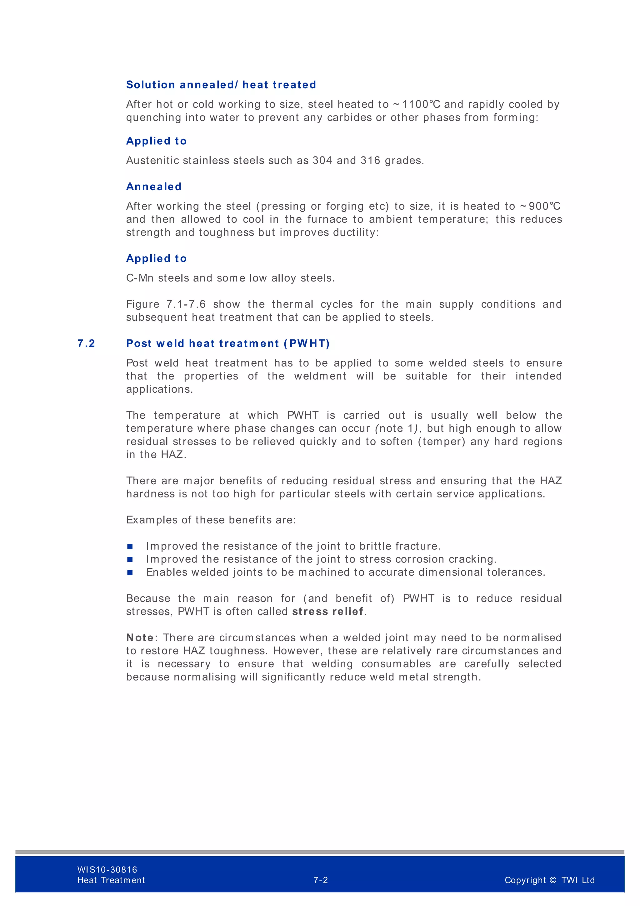 Solution annealed/ heat treated
After hot or cold working to size, steel heated to ~ 1100°C and rapidly cooled by
quenching into water to prevent any carbides or other phases from forming:
Applied to
Austenitic stainless steels such as 304 and 316 grades.
Annealed
After working the steel (pressing or forging etc) to size, it is heated to ~ 900°C
and then allowed to cool in the furnace to ambient temperature; this reduces
strength and toughness but improves ductility:
Applied to
C-Mn steels and some low alloy steels.
Figure 7.1-7.6 show the thermal cycles for the main supply conditions and
subsequent heat treatm ent that can be applied to steels.
7 .2 Post w eld heat treatm ent ( PW HT)
Post weld heat treatment has to be applied to some welded steels to ensure
that the properties of the weldment will be suitable for their intended
applications.
The temperature at which PWHT is carried out is usually well below the
temperature where phase changes can occur (note 1), but high enough to allow
residual stresses to be relieved quickly and to soften (temper) any hard regions
in the HAZ.
There are major benefits of reducing residual stress and ensuring that the HAZ
hardness is not too high for particular steels with certain service applications.
Examples of these benefits are:
 Improved the resistance of the joint to brittle fracture.
 Improved the resistance of the joint to stress corrosion cracking.
 Enables welded joints to be machined to accurate dimensional tolerances.
Because the main reason for (and benefit of) PWHT is to reduce residual
stresses, PWHT is often called stress relief.
Note: There are circumstances when a welded joint may need to be normalised
to restore HAZ toughness. However, these are relatively rare circumstances and
it is necessary to ensure that welding consumables are carefully selected
because normalising will significantly reduce weld metal strength.
WI S10-30816
Heat Treatment 7-2 Copyright © TWI Ltd
 