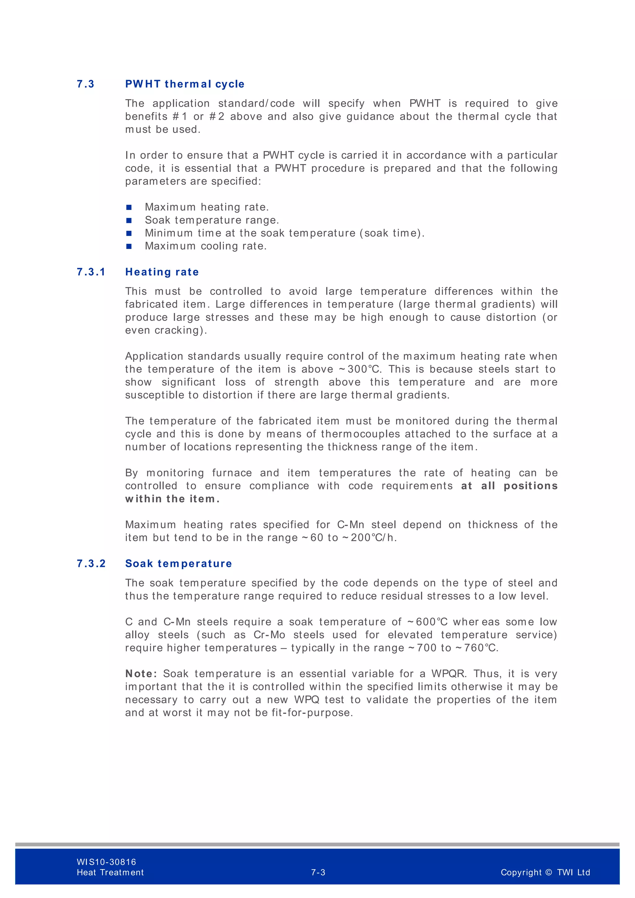 7 .3 PW HT therm al cycle
The application standard/ code will specify when PWHT is required to give
benefits # 1 or # 2 above and also give guidance about the thermal cycle that
must be used.
In order to ensure that a PWHT cycle is carried it in accordance with a particular
code, it is essential that a PWHT procedure is prepared and that the following
parameters are specified:
 Maximum heating rate.
 Soak temperature range.
 Minimum time at the soak temperature (soak time).
 Maximum cooling rate.
7 .3 .1 Heating rate
This must be controlled to avoid large temperature differences within the
fabricated item. Large differences in temperature (large thermal gradients) will
produce large stresses and these may be high enough to cause distortion (or
even cracking).
Application standards usually require control of the maximum heating rate when
the temperature of the item is above ~ 300°C. This is because steels start to
show significant loss of strength above this temperature and are more
susceptible to distortion if there are large therm al gradients.
The temperature of the fabricated item must be m onitored during the thermal
cycle and this is done by means of thermocouples attached to the surface at a
number of locations representing the thickness range of the item.
By monitoring furnace and item temperatures the rate of heating can be
controlled to ensure compliance with code requirem ents at all positions
w ithin the item .
Maximum heating rates specified for C-Mn steel depend on thickness of the
item but tend to be in the range ~ 60 to ~ 200°C/ h.
7 .3 .2 Soak tem perature
The soak temperature specified by the code depends on the type of steel and
thus the temperature range required to reduce residual stresses to a low level.
C and C-Mn steels require a soak temperature of ~ 600°C wher eas som e low
alloy steels (such as Cr-Mo steels used for elevated temperature service)
require higher temperatures – typically in the range ~ 700 to ~ 760°C.
Note: Soak temperature is an essential variable for a WPQR. Thus, it is very
important that the it is controlled within the specified limits otherwise it may be
necessary to carry out a new WPQ test to validate the properties of the item
and at worst it may not be fit-for-purpose.
WI S10-30816
Heat Treatment 7-3 Copyright © TWI Ltd
 