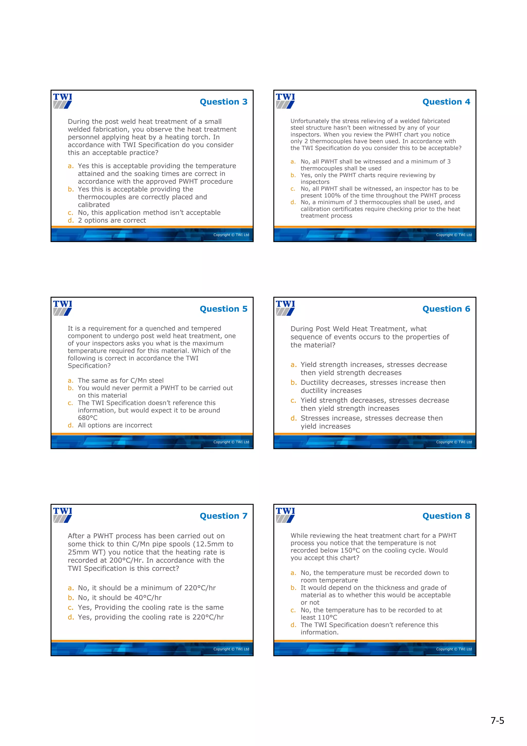 7‐5
Copyright © TWI Ltd
During the post weld heat treatment of a small
welded fabrication, you observe the heat treatment
personnel applying heat by a heating torch. In
accordance with TWI Specification do you consider
this an acceptable practice?
a. Yes this is acceptable providing the temperature
attained and the soaking times are correct in
accordance with the approved PWHT procedure
b. Yes this is acceptable providing the
thermocouples are correctly placed and
calibrated
c. No, this application method isn’t acceptable
d. 2 options are correct
Question 3
Copyright © TWI Ltd
Unfortunately the stress relieving of a welded fabricated
steel structure hasn’t been witnessed by any of your
inspectors. When you review the PWHT chart you notice
only 2 thermocouples have been used. In accordance with
the TWI Specification do you consider this to be acceptable?
a. No, all PWHT shall be witnessed and a minimum of 3
thermocouples shall be used
b. Yes, only the PWHT charts require reviewing by
inspectors
c. No, all PWHT shall be witnessed, an inspector has to be
present 100% of the time throughout the PWHT process
d. No, a minimum of 3 thermocouples shall be used, and
calibration certificates require checking prior to the heat
treatment process
Question 4
Copyright © TWI Ltd
It is a requirement for a quenched and tempered
component to undergo post weld heat treatment, one
of your inspectors asks you what is the maximum
temperature required for this material. Which of the
following is correct in accordance the TWI
Specification?
a. The same as for C/Mn steel
b. You would never permit a PWHT to be carried out
on this material
c. The TWI Specification doesn’t reference this
information, but would expect it to be around
680°C
d. All options are incorrect
Question 5
Copyright © TWI Ltd
During Post Weld Heat Treatment, what
sequence of events occurs to the properties of
the material?
a. Yield strength increases, stresses decrease
then yield strength decreases
b. Ductility decreases, stresses increase then
ductility increases
c. Yield strength decreases, stresses decrease
then yield strength increases
d. Stresses increase, stresses decrease then
yield increases
Question 6
Copyright © TWI Ltd
After a PWHT process has been carried out on
some thick to thin C/Mn pipe spools (12.5mm to
25mm WT) you notice that the heating rate is
recorded at 200°C/Hr. In accordance with the
TWI Specification is this correct?
a. No, it should be a minimum of 220°C/hr
b. No, it should be 40°C/hr
c. Yes, Providing the cooling rate is the same
d. Yes, providing the cooling rate is 220°C/hr
Question 7
Copyright © TWI Ltd
While reviewing the heat treatment chart for a PWHT
process you notice that the temperature is not
recorded below 150°C on the cooling cycle. Would
you accept this chart?
a. No, the temperature must be recorded down to
room temperature
b. It would depend on the thickness and grade of
material as to whether this would be acceptable
or not
c. No, the temperature has to be recorded to at
least 110°C
d. The TWI Specification doesn’t reference this
information.
Question 8
 