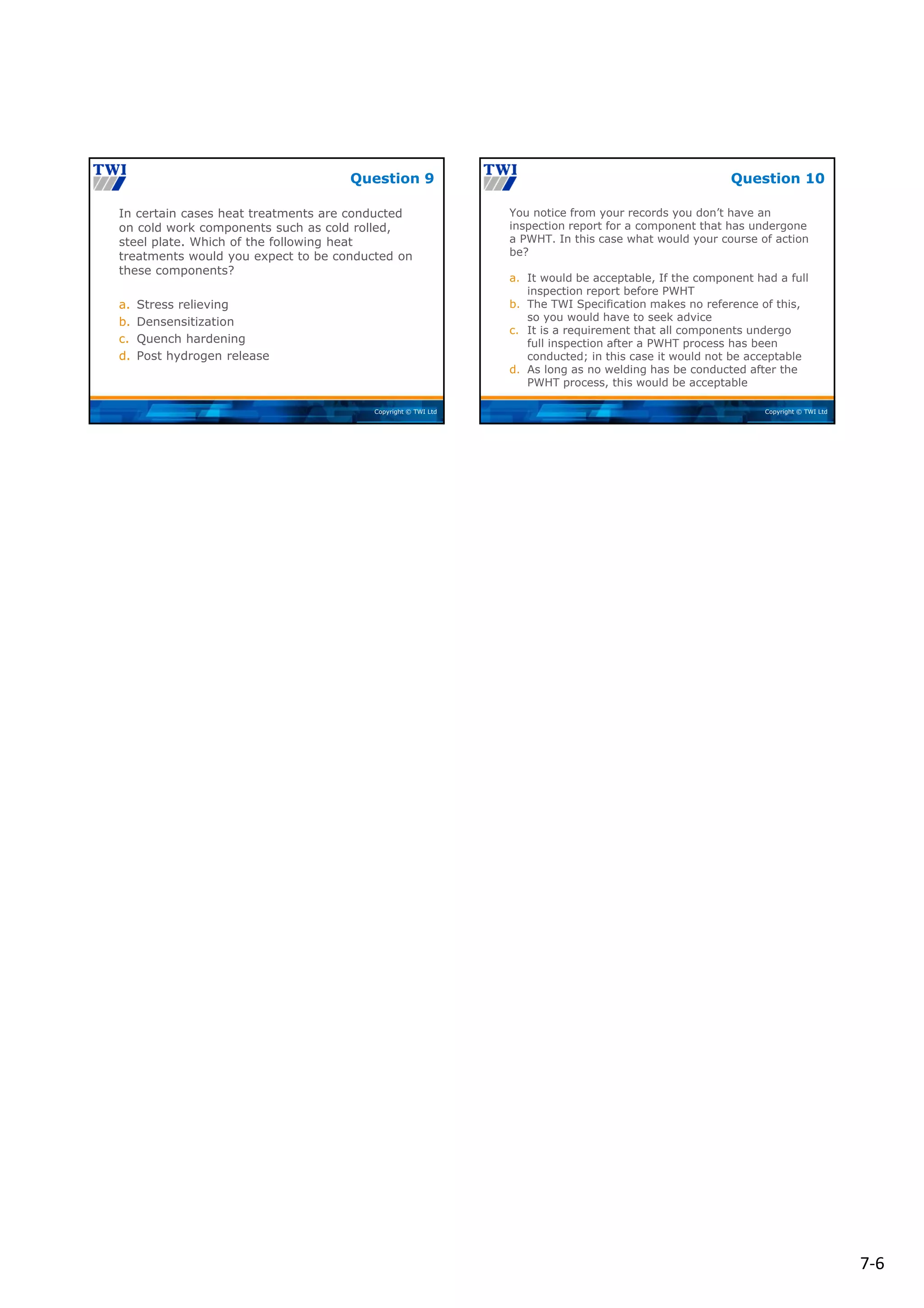 7‐6
Copyright © TWI Ltd
In certain cases heat treatments are conducted
on cold work components such as cold rolled,
steel plate. Which of the following heat
treatments would you expect to be conducted on
these components?
a. Stress relieving
b. Densensitization
c. Quench hardening
d. Post hydrogen release
Question 9
Copyright © TWI Ltd
You notice from your records you don’t have an
inspection report for a component that has undergone
a PWHT. In this case what would your course of action
be?
a. It would be acceptable, If the component had a full
inspection report before PWHT
b. The TWI Specification makes no reference of this,
so you would have to seek advice
c. It is a requirement that all components undergo
full inspection after a PWHT process has been
conducted; in this case it would not be acceptable
d. As long as no welding has be conducted after the
PWHT process, this would be acceptable
Question 10
 
