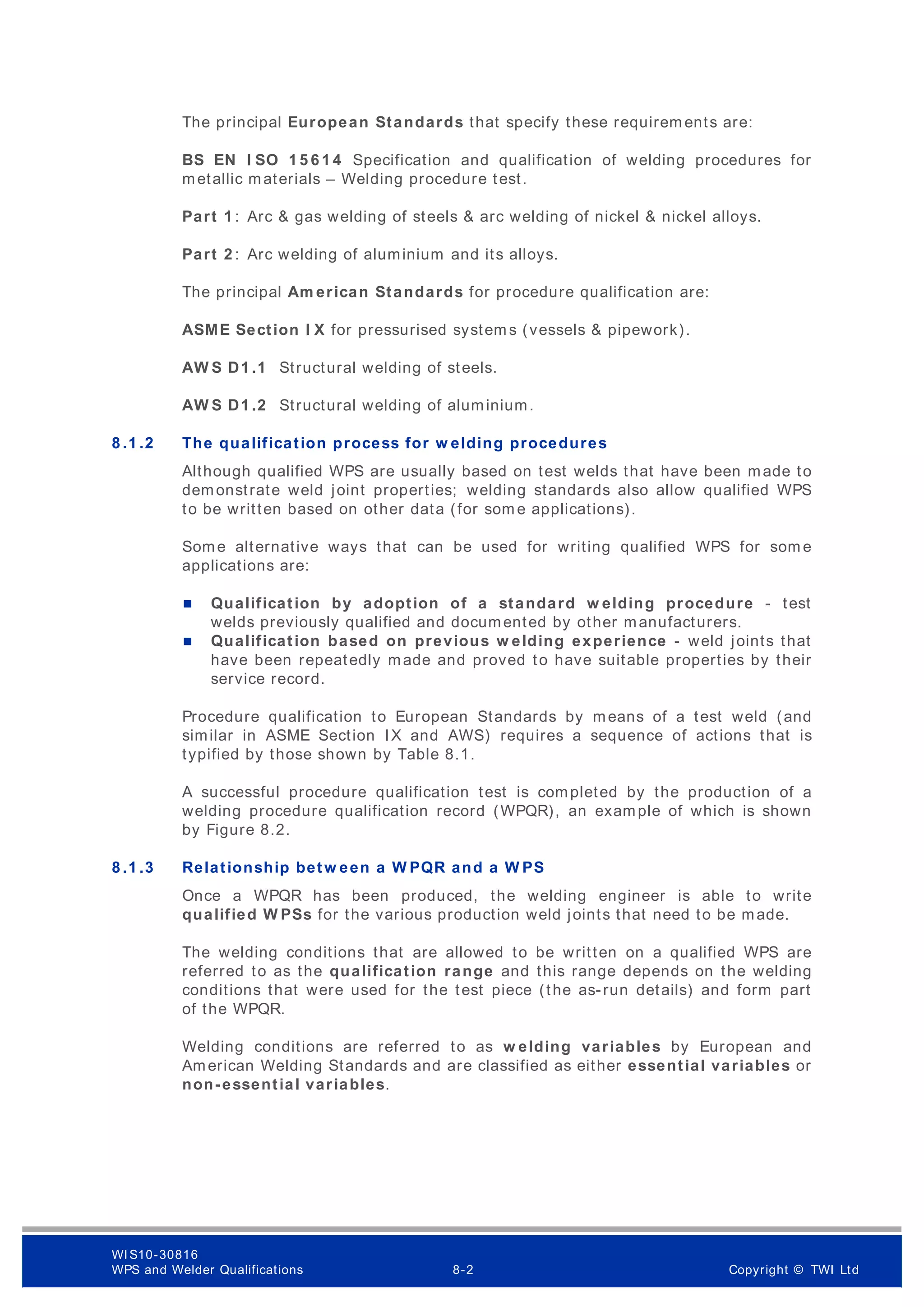 The principal European Standards that specify these requirem ents are:
BS EN I SO 1 5 6 1 4 Specification and qualification of welding procedures for
metallic materials – Welding procedure test.
Part 1 : Arc & gas welding of steels & arc welding of nickel & nickel alloys.
Part 2 : Arc welding of aluminium and its alloys.
The principal Am erican Standards for procedure qualification are:
ASME Section I X for pressurised system s (vessels & pipework).
AW S D1 .1 Structural welding of steels.
AW S D1 .2 Structural welding of aluminium.
8 .1 .2 The qualification process for w elding procedures
Although qualified WPS are usually based on test welds that have been made to
demonstrate weld joint properties; welding standards also allow qualified WPS
to be written based on other data (for som e applications).
Some alternative ways that can be used for writing qualified WPS for som e
applications are:
 Qualification by adoption of a standard w elding procedure - test
welds previously qualified and documented by other manufacturers.
 Qualification based on previous w elding experience - weld joints that
have been repeatedly made and proved to have suitable properties by their
service record.
Procedure qualification to European Standards by means of a test weld (and
similar in ASME Section IX and AWS) requires a sequence of actions that is
typified by those shown by Table 8.1.
A successful procedure qualification test is completed by the production of a
welding procedure qualification record (WPQR), an example of which is shown
by Figure 8.2.
8 .1 .3 Relationship betw een a W PQR and a W PS
Once a WPQR has been produced, the welding engineer is able to write
qualified W PSs for the various production weld joints that need to be made.
The welding conditions that are allowed to be written on a qualified WPS are
referred to as the qualification range and this range depends on the welding
conditions that were used for the test piece (the as-run details) and form part
of the WPQR.
Welding conditions are referred to as w elding variables by European and
American Welding Standards and are classified as either essential variables or
non-essential variables.
WI S10-30816
WPS and Welder Qualifications 8-2 Copyright © TWI Ltd
 
