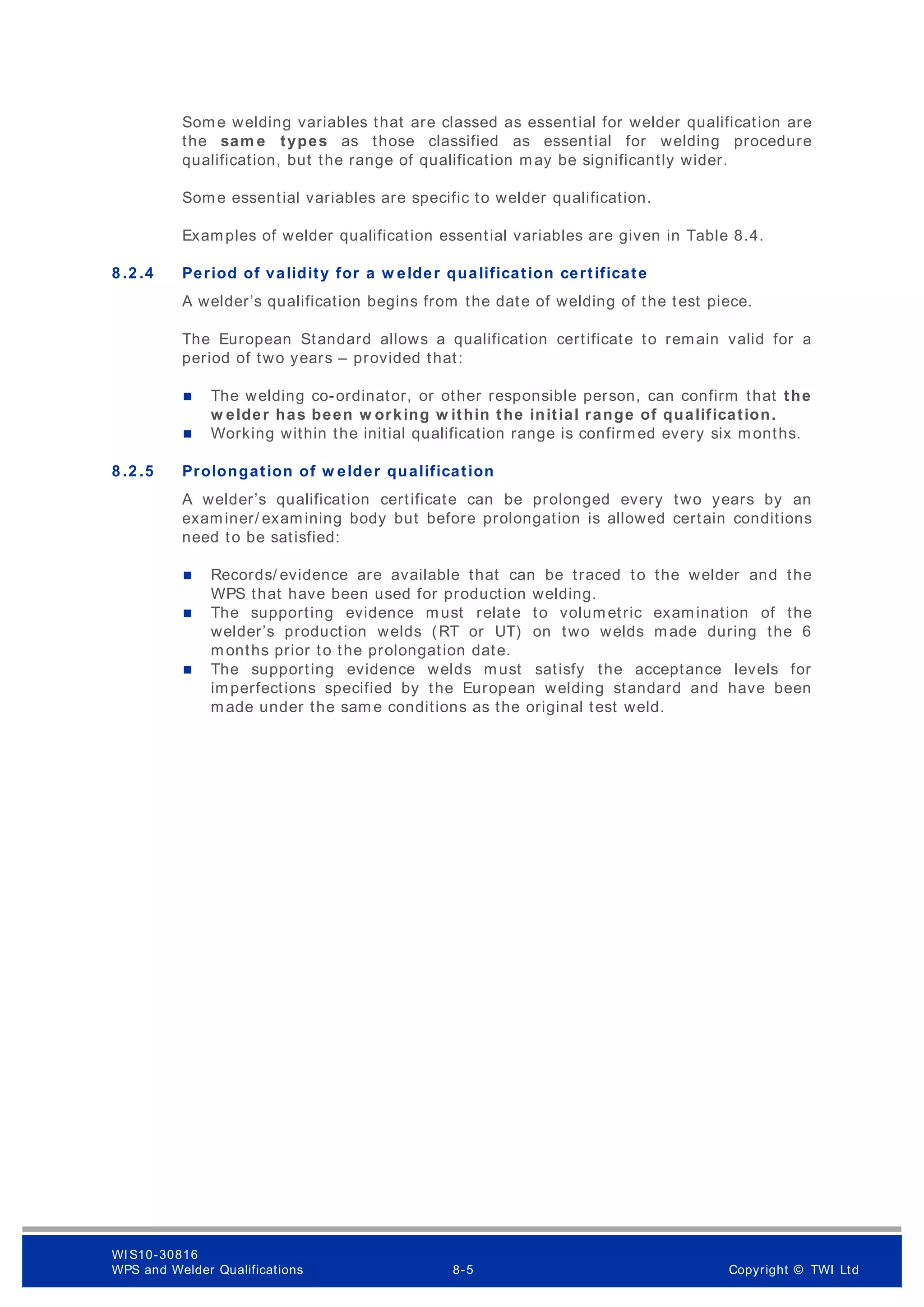 Some welding variables that are classed as essential for welder qualification are
the sam e types as those classified as essential for welding procedure
qualification, but the range of qualification may be significantly wider.
Some essential variables are specific to welder qualification.
Examples of welder qualification essential variables are given in Table 8.4.
8 .2 .4 Period of validity for a w elder qualification certificate
A welder’s qualification begins from the date of welding of the test piece.
The European Standard allows a qualification certificate to remain valid for a
period of two years – provided that:
 The welding co-ordinator, or other responsible person, can confirm that the
w elder has been w orking w ithin the initial range of qualification.
 Working within the initial qualification range is confirmed every six months.
8 .2 .5 Prolongation of w elder qualification
A welder’s qualification certificate can be prolonged every two years by an
examiner/ examining body but before prolongation is allowed certain conditions
need to be satisfied:
 Records/ evidence are available that can be traced to the welder and the
WPS that have been used for production welding.
 The supporting evidence must relate to volumetric examination of the
welder’s production welds (RT or UT) on two welds made during the 6
months prior to the prolongation date.
 The supporting evidence welds must satisfy the acceptance levels for
imperfections specified by the European welding standard and have been
made under the sam e conditions as the original test weld.
WI S10-30816
WPS and Welder Qualifications 8-5 Copyright © TWI Ltd
 
