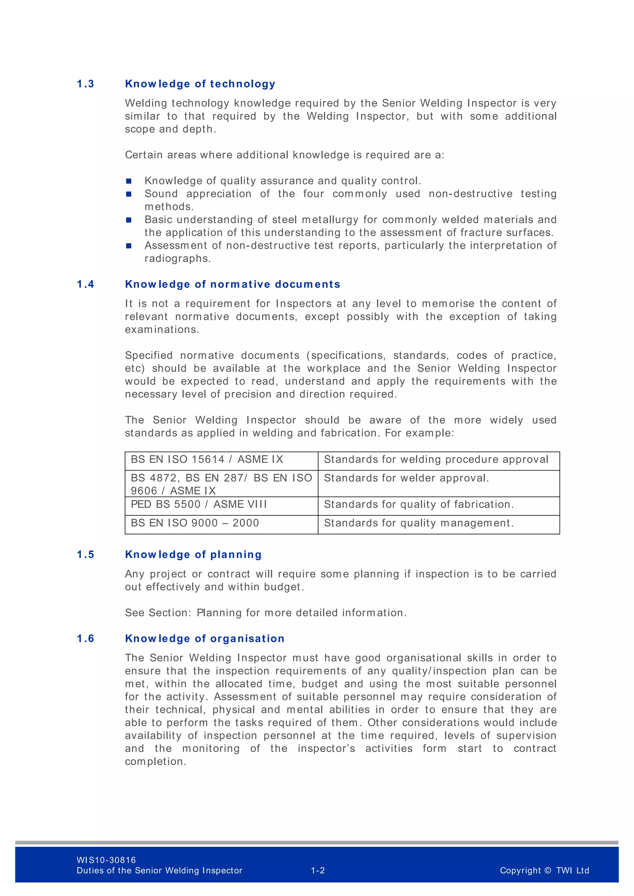 1 .3 Know ledge of technology
Welding technology knowledge required by the Senior Welding Inspector is very
similar to that required by the Welding Inspector, but with some additional
scope and depth.
Certain areas where additional knowledge is required are a:
 Knowledge of quality assurance and quality control.
 Sound appreciation of the four comm only used non-destructive testing
methods.
 Basic understanding of steel metallurgy for commonly welded materials and
the application of this understanding to the assessment of fracture surfaces.
 Assessm ent of non-destructive test reports, particularly the interpretation of
radiographs.
1 .4 Know ledge of norm ative docum ents
It is not a requirem ent for Inspectors at any level to memorise the content of
relevant normative documents, except possibly with the exception of taking
examinations.
Specified normative documents (specifications, standards, codes of practice,
etc) should be available at the workplace and the Senior Welding Inspector
would be expected to read, understand and apply the requirements with the
necessary level of precision and direction required.
The Senior Welding Inspector should be aware of the more widely used
standards as applied in welding and fabrication. For example:
BS EN ISO 15614 / ASME IX Standards for welding procedure approval
BS 4872, BS EN 287/ BS EN ISO
9606 / ASME IX
Standards for welder approval.
PED BS 5500 / ASME VIII Standards for quality of fabrication.
BS EN ISO 9000 – 2000 Standards for quality management.
1 .5 Know ledge of planning
Any project or contract will require some planning if inspection is to be carried
out effectively and within budget.
See Section: Planning for more detailed inform ation.
1 .6 Know ledge of organisation
The Senior Welding Inspector must have good organisational skills in order to
ensure that the inspection requirements of any quality/ inspection plan can be
met, within the allocated time, budget and using the most suitable personnel
for the activity. Assessment of suitable personnel may require consideration of
their technical, physical and mental abilities in order to ensure that they are
able to perform the tasks required of them . Other considerations would include
availability of inspection personnel at the time required, levels of supervision
and the monitoring of the inspector’s activities form start to contract
completion.
WI S10-30816
Duties of the Senior Welding Inspector 1-2 Copyright © TWI Ltd
 