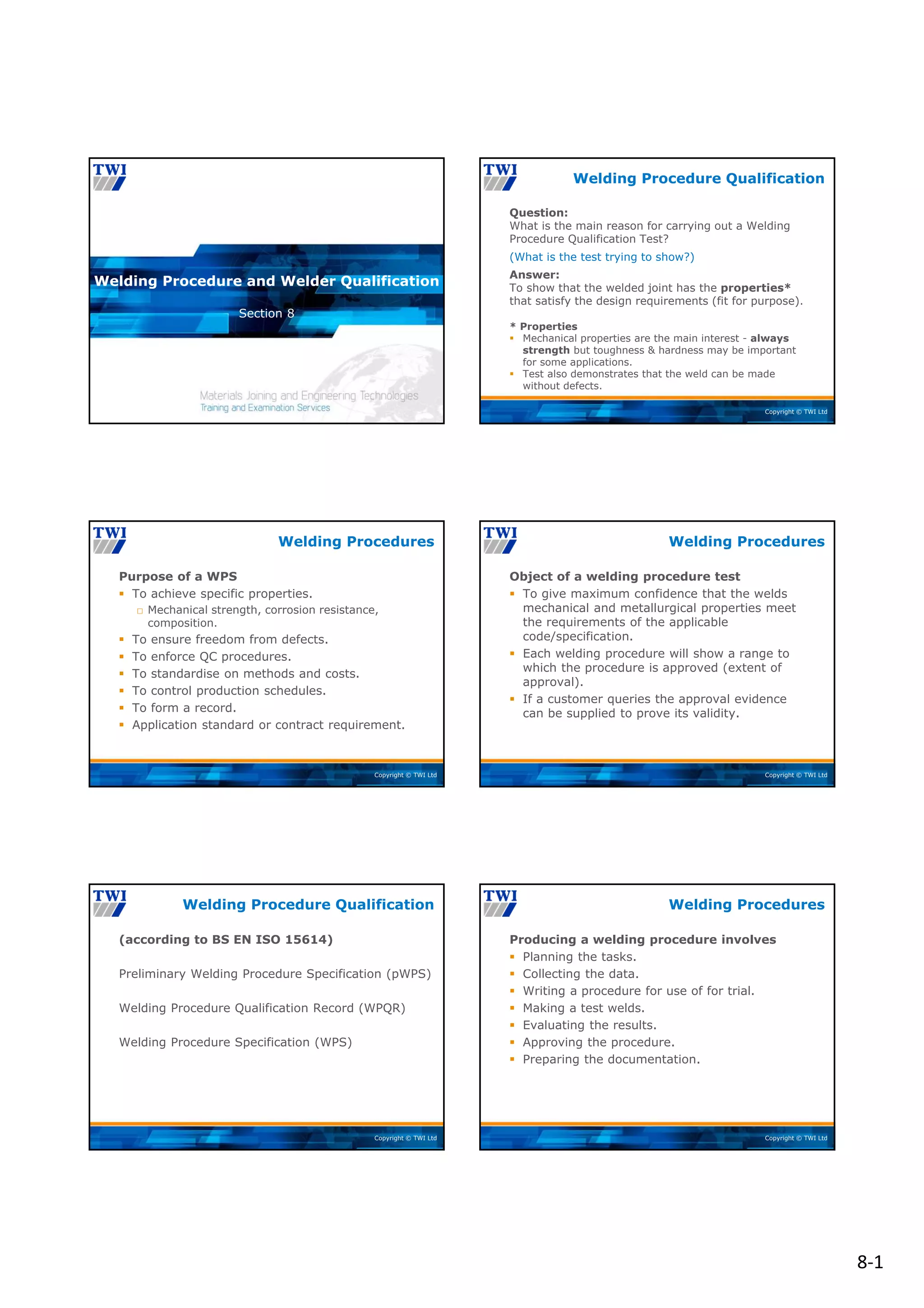 8‐1
Copyright © TWI Ltd
Section 8
Welding Procedure and Welder Qualification
Copyright © TWI Ltd
Question:
What is the main reason for carrying out a Welding
Procedure Qualification Test?
(What is the test trying to show?)
Answer:
To show that the welded joint has the properties*
that satisfy the design requirements (fit for purpose).
* Properties
 Mechanical properties are the main interest - always
strength but toughness & hardness may be important
for some applications.
 Test also demonstrates that the weld can be made
without defects.
Welding Procedure Qualification
Copyright © TWI Ltd
Purpose of a WPS
 To achieve specific properties.
□ Mechanical strength, corrosion resistance,
composition.
 To ensure freedom from defects.
 To enforce QC procedures.
 To standardise on methods and costs.
 To control production schedules.
 To form a record.
 Application standard or contract requirement.
Welding Procedures
Copyright © TWI Ltd
Object of a welding procedure test
 To give maximum confidence that the welds
mechanical and metallurgical properties meet
the requirements of the applicable
code/specification.
 Each welding procedure will show a range to
which the procedure is approved (extent of
approval).
 If a customer queries the approval evidence
can be supplied to prove its validity.
Welding Procedures
Copyright © TWI Ltd
(according to BS EN ISO 15614)
Preliminary Welding Procedure Specification (pWPS)
Welding Procedure Qualification Record (WPQR)
Welding Procedure Specification (WPS)
Welding Procedure Qualification
Copyright © TWI Ltd
Producing a welding procedure involves
 Planning the tasks.
 Collecting the data.
 Writing a procedure for use of for trial.
 Making a test welds.
 Evaluating the results.
 Approving the procedure.
 Preparing the documentation.
Welding Procedures
 