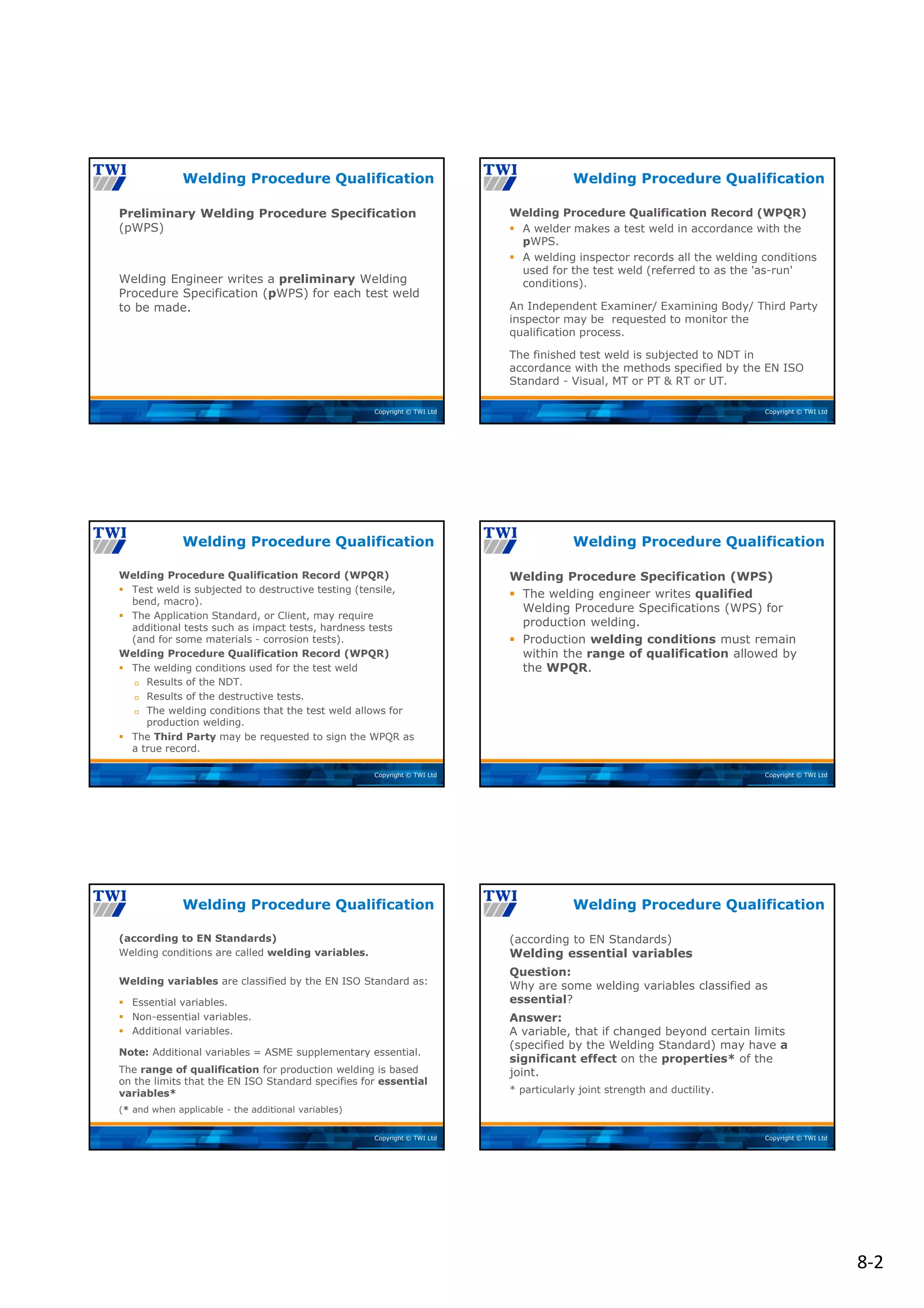 8‐2
Copyright © TWI Ltd
Preliminary Welding Procedure Specification
(pWPS)
Welding Engineer writes a preliminary Welding
Procedure Specification (pWPS) for each test weld
to be made.
Welding Procedure Qualification
Copyright © TWI Ltd
Welding Procedure Qualification Record (WPQR)
 A welder makes a test weld in accordance with the
pWPS.
 A welding inspector records all the welding conditions
used for the test weld (referred to as the 'as-run'
conditions).
An Independent Examiner/ Examining Body/ Third Party
inspector may be requested to monitor the
qualification process.
The finished test weld is subjected to NDT in
accordance with the methods specified by the EN ISO
Standard - Visual, MT or PT & RT or UT.
Welding Procedure Qualification
Copyright © TWI Ltd
Welding Procedure Qualification Record (WPQR)
 Test weld is subjected to destructive testing (tensile,
bend, macro).
 The Application Standard, or Client, may require
additional tests such as impact tests, hardness tests
(and for some materials - corrosion tests).
Welding Procedure Qualification Record (WPQR)
 The welding conditions used for the test weld
 Results of the NDT.
 Results of the destructive tests.
 The welding conditions that the test weld allows for
production welding.
 The Third Party may be requested to sign the WPQR as
a true record.
Welding Procedure Qualification
Copyright © TWI Ltd
Welding Procedure Specification (WPS)
 The welding engineer writes qualified
Welding Procedure Specifications (WPS) for
production welding.
 Production welding conditions must remain
within the range of qualification allowed by
the WPQR.
Welding Procedure Qualification
Copyright © TWI Ltd
(according to EN Standards)
Welding conditions are called welding variables.
Welding variables are classified by the EN ISO Standard as:
 Essential variables.
 Non-essential variables.
 Additional variables.
Note: Additional variables = ASME supplementary essential.
The range of qualification for production welding is based
on the limits that the EN ISO Standard specifies for essential
variables*
(* and when applicable - the additional variables)
Welding Procedure Qualification
Copyright © TWI Ltd
(according to EN Standards)
Welding essential variables
Question:
Why are some welding variables classified as
essential?
Answer:
A variable, that if changed beyond certain limits
(specified by the Welding Standard) may have a
significant effect on the properties* of the
joint.
* particularly joint strength and ductility.
Welding Procedure Qualification
 