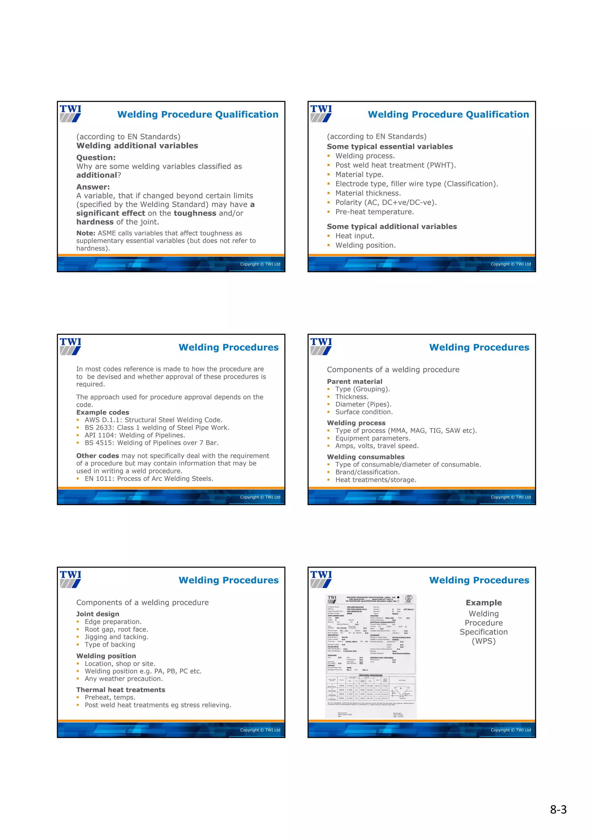 8‐3
Copyright © TWI Ltd
(according to EN Standards)
Welding additional variables
Question:
Why are some welding variables classified as
additional?
Answer:
A variable, that if changed beyond certain limits
(specified by the Welding Standard) may have a
significant effect on the toughness and/or
hardness of the joint.
Note: ASME calls variables that affect toughness as
supplementary essential variables (but does not refer to
hardness).
Welding Procedure Qualification
Copyright © TWI Ltd
(according to EN Standards)
Some typical essential variables
 Welding process.
 Post weld heat treatment (PWHT).
 Material type.
 Electrode type, filler wire type (Classification).
 Material thickness.
 Polarity (AC, DC+ve/DC-ve).
 Pre-heat temperature.
Some typical additional variables
 Heat input.
 Welding position.
Welding Procedure Qualification
Copyright © TWI Ltd
In most codes reference is made to how the procedure are
to be devised and whether approval of these procedures is
required.
The approach used for procedure approval depends on the
code.
Example codes
 AWS D.1.1: Structural Steel Welding Code.
 BS 2633: Class 1 welding of Steel Pipe Work.
 API 1104: Welding of Pipelines.
 BS 4515: Welding of Pipelines over 7 Bar.
Other codes may not specifically deal with the requirement
of a procedure but may contain information that may be
used in writing a weld procedure.
 EN 1011: Process of Arc Welding Steels.
Welding Procedures
Copyright © TWI Ltd
Components of a welding procedure
Parent material
 Type (Grouping).
 Thickness.
 Diameter (Pipes).
 Surface condition.
Welding process
 Type of process (MMA, MAG, TIG, SAW etc).
 Equipment parameters.
 Amps, volts, travel speed.
Welding consumables
 Type of consumable/diameter of consumable.
 Brand/classification.
 Heat treatments/storage.
Welding Procedures
Copyright © TWI Ltd
Components of a welding procedure
Joint design
 Edge preparation.
 Root gap, root face.
 Jigging and tacking.
 Type of backing
Welding position
 Location, shop or site.
 Welding position e.g. PA, PB, PC etc.
 Any weather precaution.
Thermal heat treatments
 Preheat, temps.
 Post weld heat treatments eg stress relieving.
Welding Procedures
Copyright © TWI Ltd
Example
Welding
Procedure
Specification
(WPS)
Welding Procedures
 