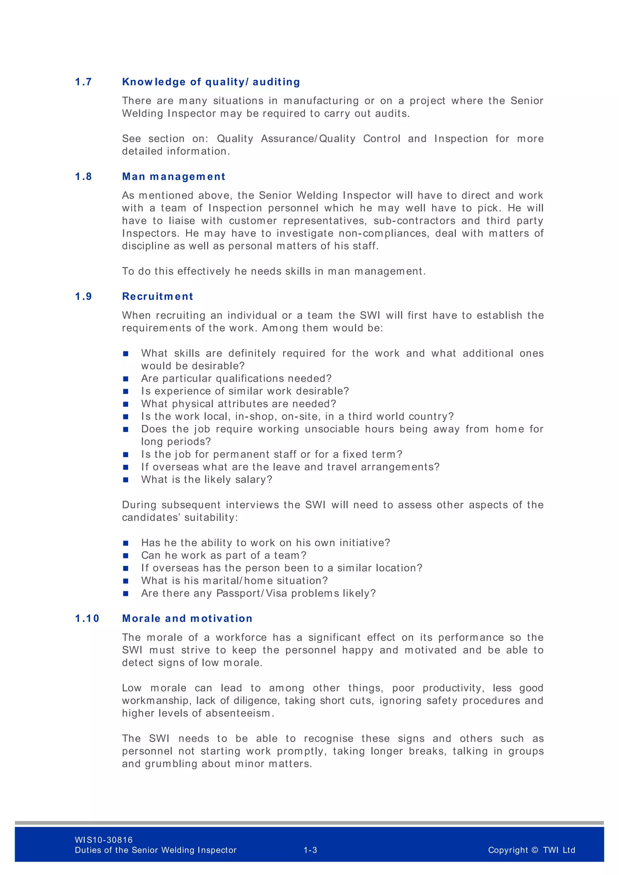 1 .7 Know ledge of quality/ auditing
There are many situations in manufacturing or on a project where the Senior
Welding Inspector may be required to carry out audits.
See section on: Quality Assurance/ Quality Control and Inspection for more
detailed information.
1 .8 Man m anagem ent
As mentioned above, the Senior Welding Inspector will have to direct and work
with a team of Inspection personnel which he may well have to pick. He will
have to liaise with customer representatives, sub-contractors and third party
Inspectors. He may have to investigate non-compliances, deal with matters of
discipline as well as personal matters of his staff.
To do this effectively he needs skills in man management.
1 .9 Recruitm ent
When recruiting an individual or a team the SWI will first have to establish the
requirem ents of the work. Am ong them would be:
 What skills are definitely required for the work and what additional ones
would be desirable?
 Are particular qualifications needed?
 Is experience of similar work desirable?
 What physical attributes are needed?
 Is the work local, in-shop, on-site, in a third world country?
 Does the job require working unsociable hours being away from hom e for
long periods?
 Is the job for permanent staff or for a fixed term?
 If overseas what are the leave and travel arrangements?
 What is the likely salary?
During subsequent interviews the SWI will need to assess other aspects of the
candidates’ suitability:
 Has he the ability to work on his own initiative?
 Can he work as part of a team?
 If overseas has the person been to a similar location?
 What is his marital/ home situation?
 Are there any Passport/ Visa problems likely?
1 .1 0 Morale and m otivation
The morale of a workforce has a significant effect on its performance so the
SWI must strive to keep the personnel happy and m otivated and be able to
detect signs of low m orale.
Low m orale can lead to am ong other things, poor productivity, less good
workmanship, lack of diligence, taking short cuts, ignoring safety procedures and
higher levels of absenteeism.
The SWI needs to be able to recognise these signs and others such as
personnel not starting work promptly, taking longer breaks, talking in groups
and grumbling about minor matters.
WI S10-30816
Duties of the Senior Welding Inspector 1-3 Copyright © TWI Ltd
 