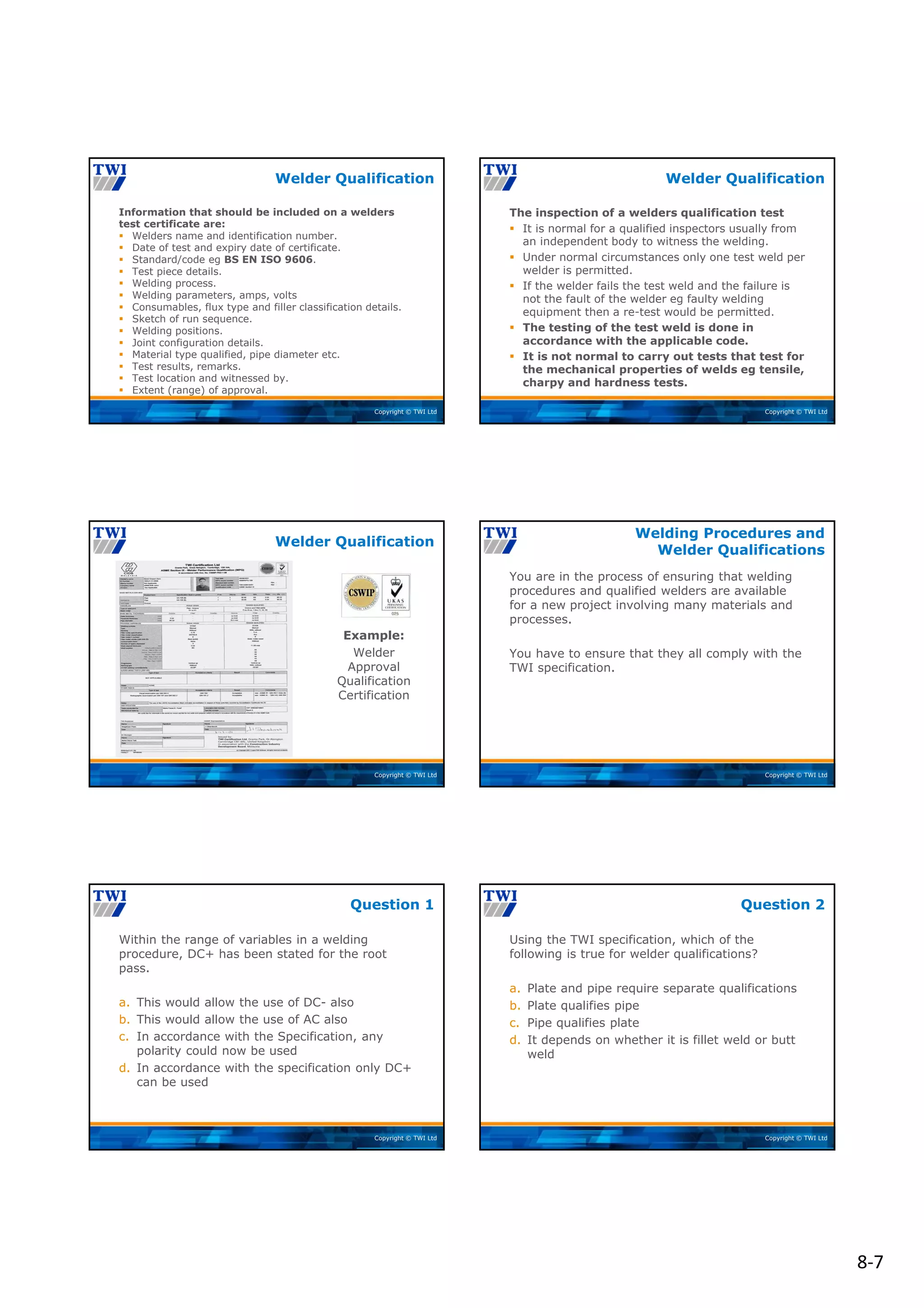 8‐7
Copyright © TWI Ltd
Information that should be included on a welders
test certificate are:
 Welders name and identification number.
 Date of test and expiry date of certificate.
 Standard/code eg BS EN ISO 9606.
 Test piece details.
 Welding process.
 Welding parameters, amps, volts
 Consumables, flux type and filler classification details.
 Sketch of run sequence.
 Welding positions.
 Joint configuration details.
 Material type qualified, pipe diameter etc.
 Test results, remarks.
 Test location and witnessed by.
 Extent (range) of approval.
Welder Qualification
Copyright © TWI Ltd
The inspection of a welders qualification test
 It is normal for a qualified inspectors usually from
an independent body to witness the welding.
 Under normal circumstances only one test weld per
welder is permitted.
 If the welder fails the test weld and the failure is
not the fault of the welder eg faulty welding
equipment then a re-test would be permitted.
 The testing of the test weld is done in
accordance with the applicable code.
 It is not normal to carry out tests that test for
the mechanical properties of welds eg tensile,
charpy and hardness tests.
Welder Qualification
Copyright © TWI Ltd
Example:
Welder
Approval
Qualification
Certification
Welder Qualification
Copyright © TWI Ltd
You are in the process of ensuring that welding
procedures and qualified welders are available
for a new project involving many materials and
processes.
You have to ensure that they all comply with the
TWI specification.
Welding Procedures and
Welder Qualifications
Copyright © TWI Ltd
Within the range of variables in a welding
procedure, DC+ has been stated for the root
pass.
a. This would allow the use of DC- also
b. This would allow the use of AC also
c. In accordance with the Specification, any
polarity could now be used
d. In accordance with the specification only DC+
can be used
Question 1
Copyright © TWI Ltd
Using the TWI specification, which of the
following is true for welder qualifications?
a. Plate and pipe require separate qualifications
b. Plate qualifies pipe
c. Pipe qualifies plate
d. It depends on whether it is fillet weld or butt
weld
Question 2
 