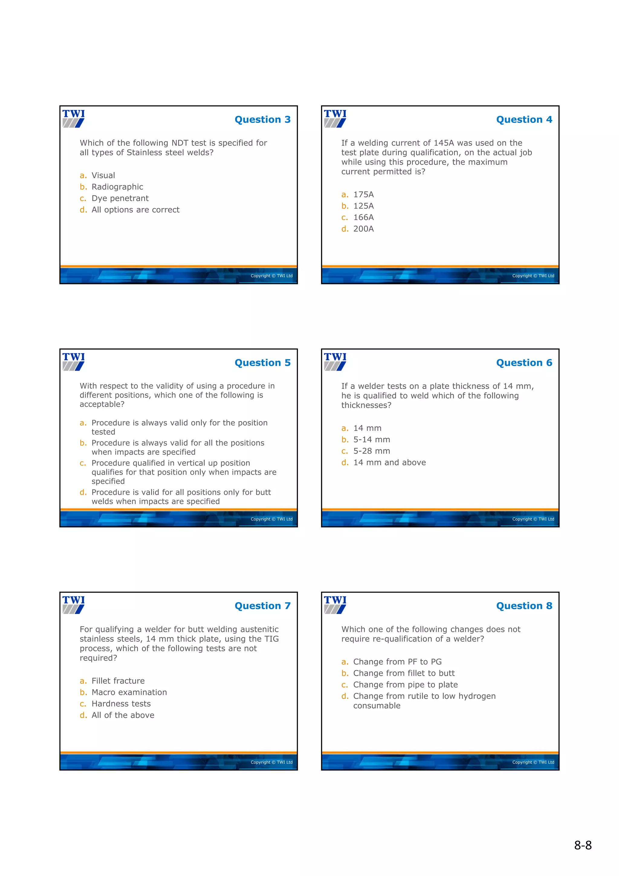 8‐8
Copyright © TWI Ltd
Which of the following NDT test is specified for
all types of Stainless steel welds?
a. Visual
b. Radiographic
c. Dye penetrant
d. All options are correct
Question 3
Copyright © TWI Ltd
If a welding current of 145A was used on the
test plate during qualification, on the actual job
while using this procedure, the maximum
current permitted is?
a. 175A
b. 125A
c. 166A
d. 200A
Question 4
Copyright © TWI Ltd
With respect to the validity of using a procedure in
different positions, which one of the following is
acceptable?
a. Procedure is always valid only for the position
tested
b. Procedure is always valid for all the positions
when impacts are specified
c. Procedure qualified in vertical up position
qualifies for that position only when impacts are
specified
d. Procedure is valid for all positions only for butt
welds when impacts are specified
Question 5
Copyright © TWI Ltd
If a welder tests on a plate thickness of 14 mm,
he is qualified to weld which of the following
thicknesses?
a. 14 mm
b. 5-14 mm
c. 5-28 mm
d. 14 mm and above
Question 6
Copyright © TWI Ltd
For qualifying a welder for butt welding austenitic
stainless steels, 14 mm thick plate, using the TIG
process, which of the following tests are not
required?
a. Fillet fracture
b. Macro examination
c. Hardness tests
d. All of the above
Question 7
Copyright © TWI Ltd
Which one of the following changes does not
require re-qualification of a welder?
a. Change from PF to PG
b. Change from fillet to butt
c. Change from pipe to plate
d. Change from rutile to low hydrogen
consumable
Question 8
 