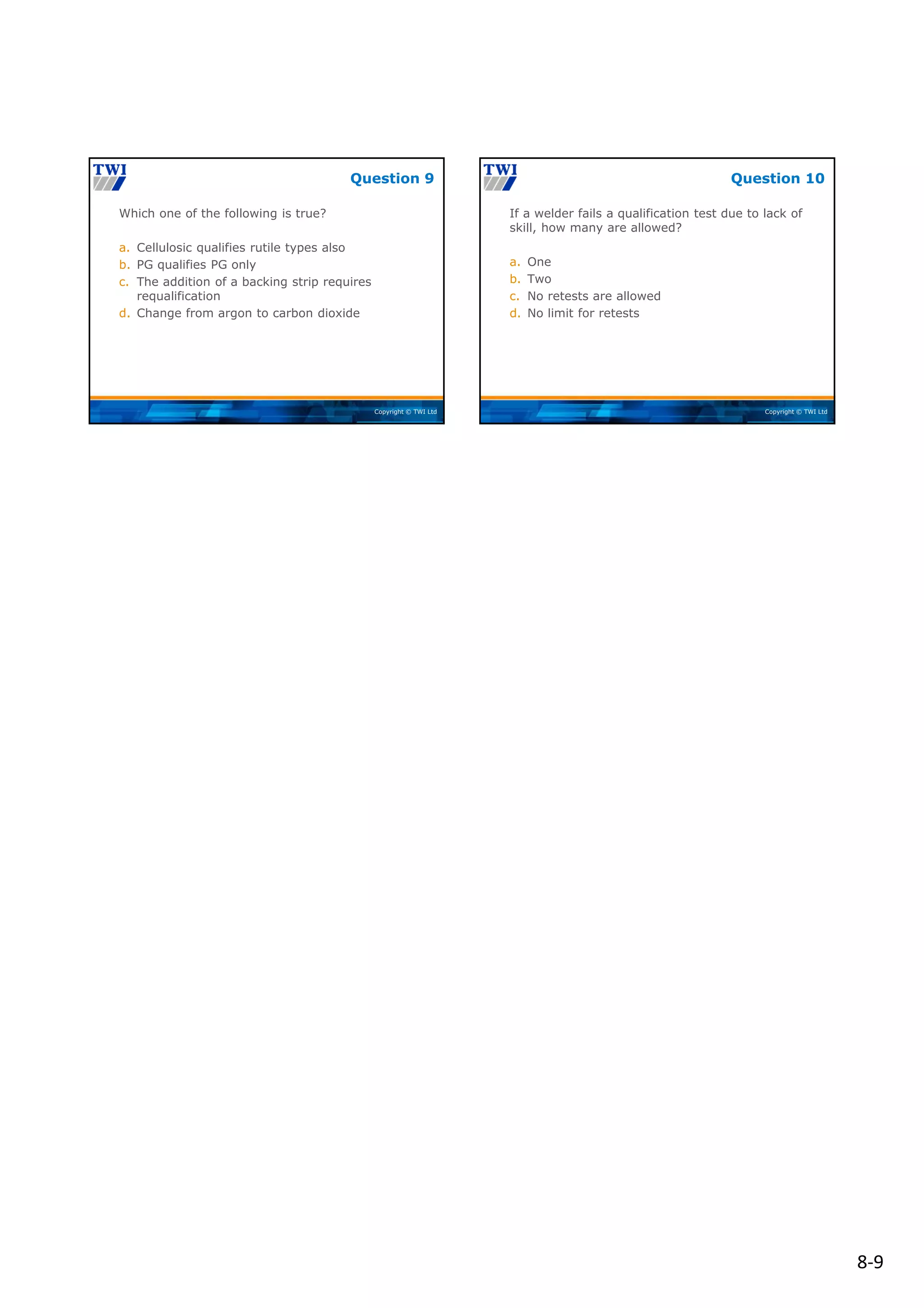 8‐9
Copyright © TWI Ltd
Which one of the following is true?
a. Cellulosic qualifies rutile types also
b. PG qualifies PG only
c. The addition of a backing strip requires
requalification
d. Change from argon to carbon dioxide
Question 9
Copyright © TWI Ltd
If a welder fails a qualification test due to lack of
skill, how many are allowed?
a. One
b. Two
c. No retests are allowed
d. No limit for retests
Question 10
 