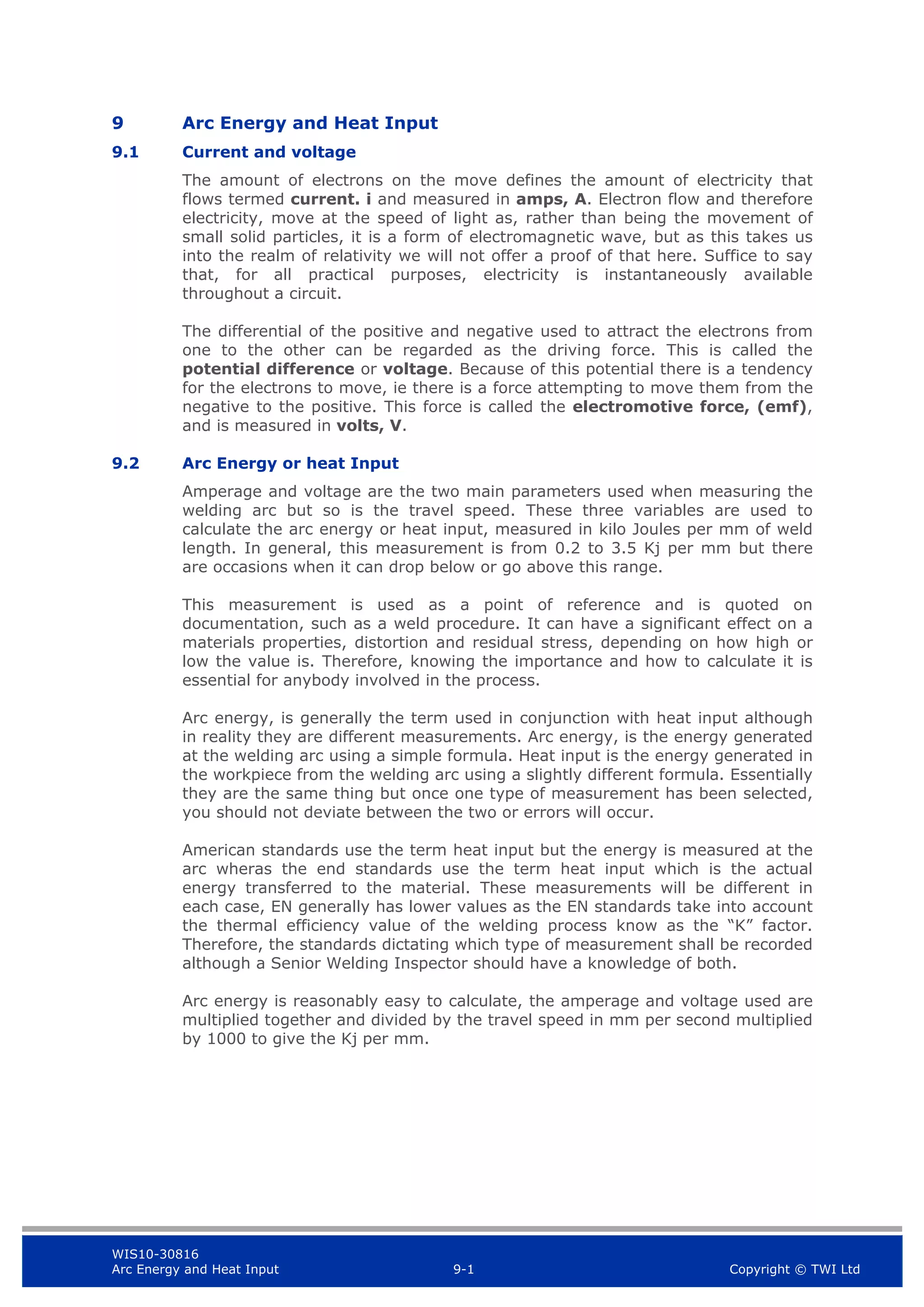 WIS10-30816
Arc Energy and Heat Input 9-1 Copyright © TWI Ltd
9 Arc Energy and Heat Input
9.1 Current and voltage
The amount of electrons on the move defines the amount of electricity that
flows termed current. i and measured in amps, A. Electron flow and therefore
electricity, move at the speed of light as, rather than being the movement of
small solid particles, it is a form of electromagnetic wave, but as this takes us
into the realm of relativity we will not offer a proof of that here. Suffice to say
that, for all practical purposes, electricity is instantaneously available
throughout a circuit.
The differential of the positive and negative used to attract the electrons from
one to the other can be regarded as the driving force. This is called the
potential difference or voltage. Because of this potential there is a tendency
for the electrons to move, ie there is a force attempting to move them from the
negative to the positive. This force is called the electromotive force, (emf),
and is measured in volts, V.
9.2 Arc Energy or heat Input
Amperage and voltage are the two main parameters used when measuring the
welding arc but so is the travel speed. These three variables are used to
calculate the arc energy or heat input, measured in kilo Joules per mm of weld
length. In general, this measurement is from 0.2 to 3.5 Kj per mm but there
are occasions when it can drop below or go above this range.
This measurement is used as a point of reference and is quoted on
documentation, such as a weld procedure. It can have a significant effect on a
materials properties, distortion and residual stress, depending on how high or
low the value is. Therefore, knowing the importance and how to calculate it is
essential for anybody involved in the process.
Arc energy, is generally the term used in conjunction with heat input although
in reality they are different measurements. Arc energy, is the energy generated
at the welding arc using a simple formula. Heat input is the energy generated in
the workpiece from the welding arc using a slightly different formula. Essentially
they are the same thing but once one type of measurement has been selected,
you should not deviate between the two or errors will occur.
American standards use the term heat input but the energy is measured at the
arc wheras the end standards use the term heat input which is the actual
energy transferred to the material. These measurements will be different in
each case, EN generally has lower values as the EN standards take into account
the thermal efficiency value of the welding process know as the “K” factor.
Therefore, the standards dictating which type of measurement shall be recorded
although a Senior Welding Inspector should have a knowledge of both.
Arc energy is reasonably easy to calculate, the amperage and voltage used are
multiplied together and divided by the travel speed in mm per second multiplied
by 1000 to give the Kj per mm.
 