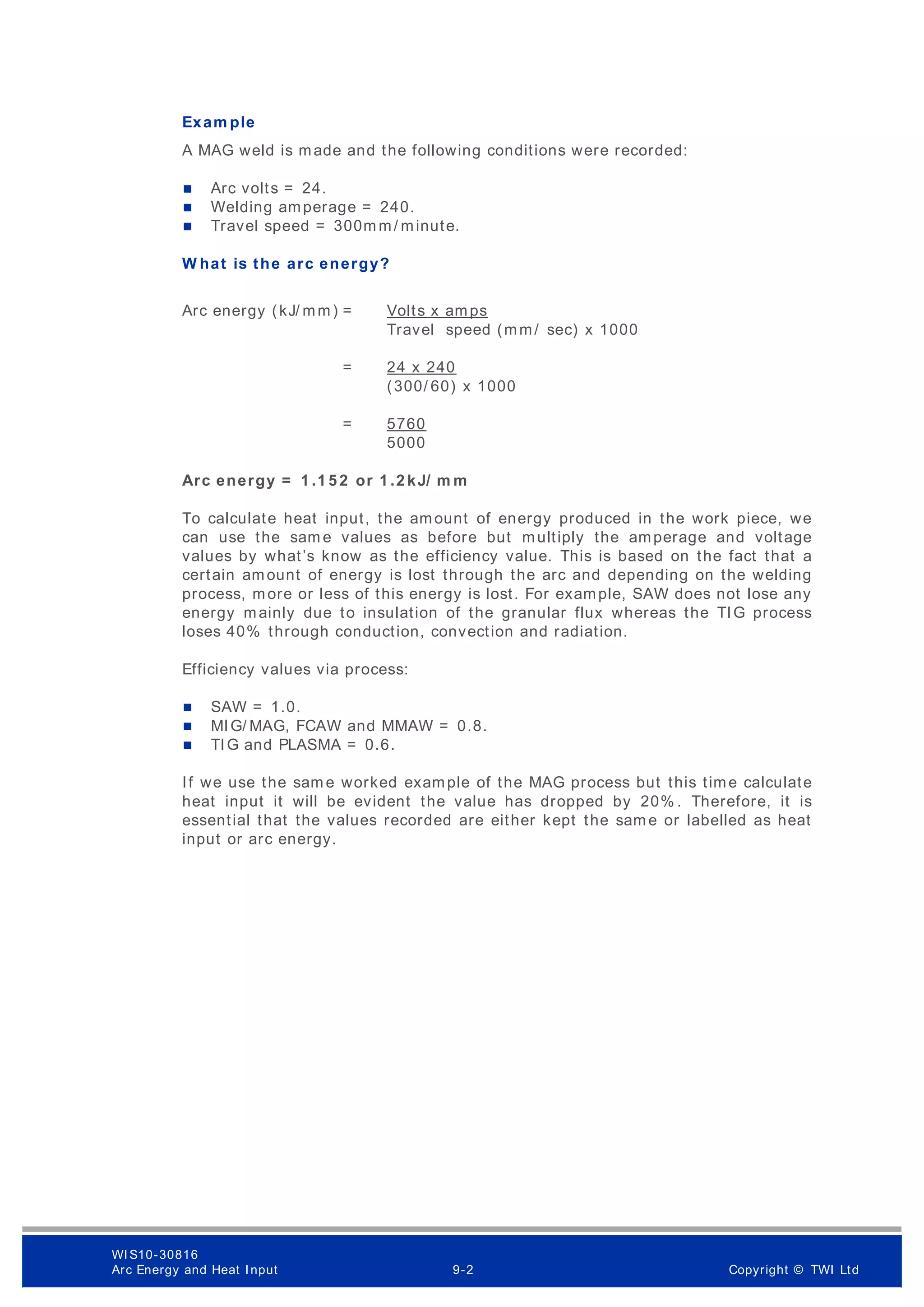 Exam ple
A MAG weld is made and the following conditions were recorded:
 Arc volts = 24.
 Welding amperage = 240.
 Travel speed = 300m m/ minute.
W hat is the arc energy?
Arc energy (kJ/ mm) = Volts x amps
Travel speed (mm/ sec) x 1000
= 24 x 240
(300/ 60) x 1000
= 5760
5000
Arc energy = 1 .1 5 2 or 1 .2 kJ/ m m
To calculate heat input, the amount of energy produced in the work piece, we
can use the sam e values as before but multiply the amperage and voltage
values by what’s know as the efficiency value. This is based on the fact that a
certain amount of energy is lost through the arc and depending on the welding
process, more or less of this energy is lost. For example, SAW does not lose any
energy mainly due to insulation of the granular flux whereas the TIG process
loses 40% through conduction, convection and radiation.
Efficiency values via process:
 SAW = 1.0.
 MIG/ MAG, FCAW and MMAW = 0.8.
 TIG and PLASMA = 0.6.
If we use the sam e worked example of the MAG process but this time calculate
heat input it will be evident the value has dropped by 20% . Therefore, it is
essential that the values recorded are either kept the sam e or labelled as heat
input or arc energy.
WI S10-30816
Arc Energy and Heat I nput 9-2 Copyright © TWI Ltd
 