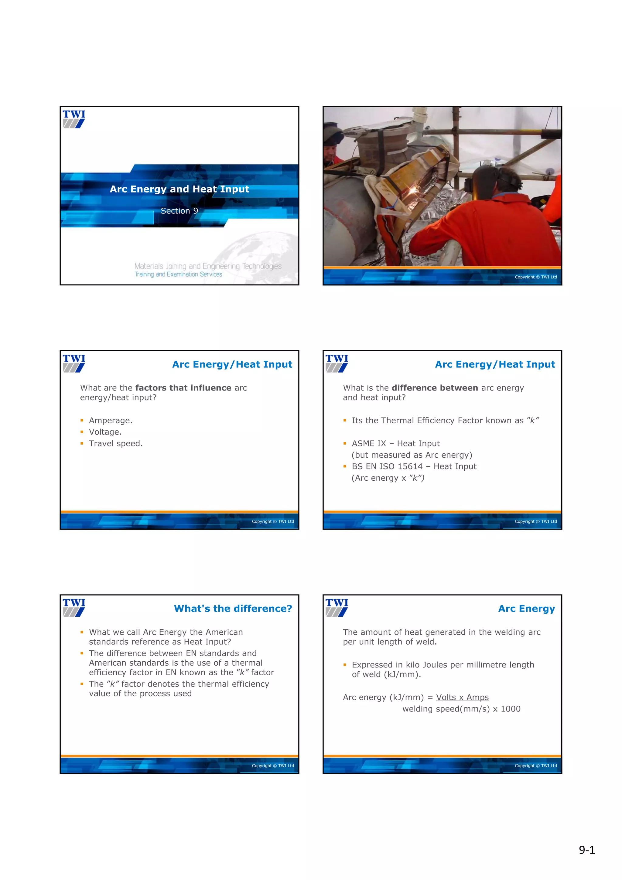 9‐1
Copyright © TWI Ltd
Section 9
Arc Energy and Heat Input
Copyright © TWI Ltd
Copyright © TWI Ltd
What are the factors that influence arc
energy/heat input?
 Amperage.
 Voltage.
 Travel speed.
Arc Energy/Heat Input
Copyright © TWI Ltd
What is the difference between arc energy
and heat input?
 Its the Thermal Efficiency Factor known as ”k”
 ASME IX – Heat Input
(but measured as Arc energy)
 BS EN ISO 15614 – Heat Input
(Arc energy x ”k”)
Arc Energy/Heat Input
Copyright © TWI Ltd
 What we call Arc Energy the American
standards reference as Heat Input?
 The difference between EN standards and
American standards is the use of a thermal
efficiency factor in EN known as the ”k” factor
 The ”k” factor denotes the thermal efficiency
value of the process used
What's the difference?
Copyright © TWI Ltd
The amount of heat generated in the welding arc
per unit length of weld.
 Expressed in kilo Joules per millimetre length
of weld (kJ/mm).
Arc energy (kJ/mm) = Volts x Amps
welding speed(mm/s) x 1000
Arc Energy
 