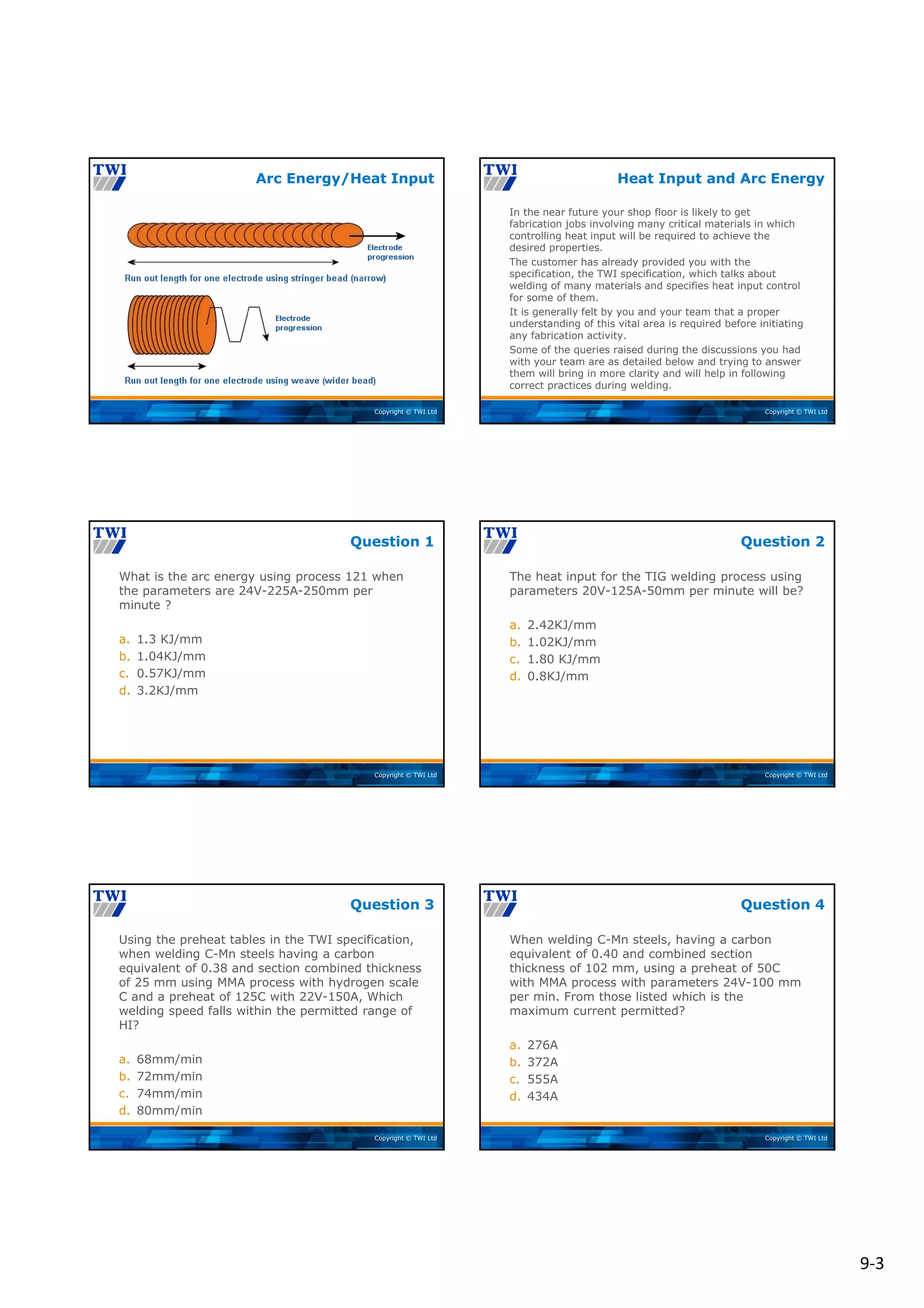 9‐3
Copyright © TWI Ltd
Arc Energy/Heat Input
Copyright © TWI Ltd
In the near future your shop floor is likely to get
fabrication jobs involving many critical materials in which
controlling heat input will be required to achieve the
desired properties.
The customer has already provided you with the
specification, the TWI specification, which talks about
welding of many materials and specifies heat input control
for some of them.
It is generally felt by you and your team that a proper
understanding of this vital area is required before initiating
any fabrication activity.
Some of the queries raised during the discussions you had
with your team are as detailed below and trying to answer
them will bring in more clarity and will help in following
correct practices during welding.
Heat Input and Arc Energy
Copyright © TWI Ltd
What is the arc energy using process 121 when
the parameters are 24V-225A-250mm per
minute ?
a. 1.3 KJ/mm
b. 1.04KJ/mm
c. 0.57KJ/mm
d. 3.2KJ/mm
Question 1
Copyright © TWI Ltd
The heat input for the TIG welding process using
parameters 20V-125A-50mm per minute will be?
a. 2.42KJ/mm
b. 1.02KJ/mm
c. 1.80 KJ/mm
d. 0.8KJ/mm
Question 2
Copyright © TWI Ltd
Using the preheat tables in the TWI specification,
when welding C-Mn steels having a carbon
equivalent of 0.38 and section combined thickness
of 25 mm using MMA process with hydrogen scale
C and a preheat of 125C with 22V-150A, Which
welding speed falls within the permitted range of
HI?
a. 68mm/min
b. 72mm/min
c. 74mm/min
d. 80mm/min
Question 3
Copyright © TWI Ltd
When welding C-Mn steels, having a carbon
equivalent of 0.40 and combined section
thickness of 102 mm, using a preheat of 50C
with MMA process with parameters 24V-100 mm
per min. From those listed which is the
maximum current permitted?
a. 276A
b. 372A
c. 555A
d. 434A
Question 4
 