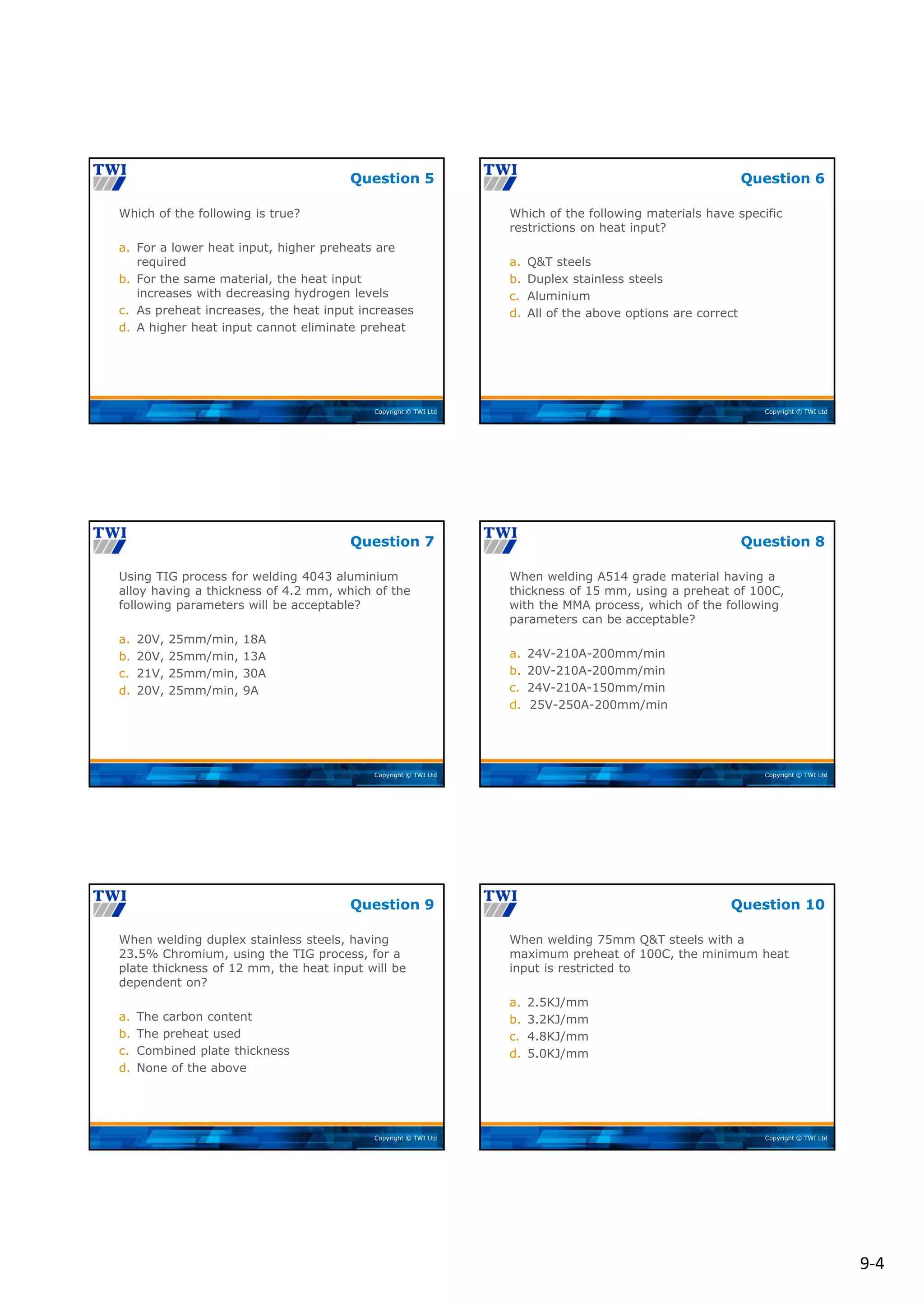9‐4
Copyright © TWI Ltd
Which of the following is true?
a. For a lower heat input, higher preheats are
required
b. For the same material, the heat input
increases with decreasing hydrogen levels
c. As preheat increases, the heat input increases
d. A higher heat input cannot eliminate preheat
Question 5
Copyright © TWI Ltd
Which of the following materials have specific
restrictions on heat input?
a. Q&T steels
b. Duplex stainless steels
c. Aluminium
d. All of the above options are correct
Question 6
Copyright © TWI Ltd
Using TIG process for welding 4043 aluminium
alloy having a thickness of 4.2 mm, which of the
following parameters will be acceptable?
a. 20V, 25mm/min, 18A
b. 20V, 25mm/min, 13A
c. 21V, 25mm/min, 30A
d. 20V, 25mm/min, 9A
Question 7
Copyright © TWI Ltd
When welding A514 grade material having a
thickness of 15 mm, using a preheat of 100C,
with the MMA process, which of the following
parameters can be acceptable?
a. 24V-210A-200mm/min
b. 20V-210A-200mm/min
c. 24V-210A-150mm/min
d. 25V-250A-200mm/min
Question 8
Copyright © TWI Ltd
When welding duplex stainless steels, having
23.5% Chromium, using the TIG process, for a
plate thickness of 12 mm, the heat input will be
dependent on?
a. The carbon content
b. The preheat used
c. Combined plate thickness
d. None of the above
Question 9
Copyright © TWI Ltd
When welding 75mm Q&T steels with a
maximum preheat of 100C, the minimum heat
input is restricted to
a. 2.5KJ/mm
b. 3.2KJ/mm
c. 4.8KJ/mm
d. 5.0KJ/mm
Question 10
 