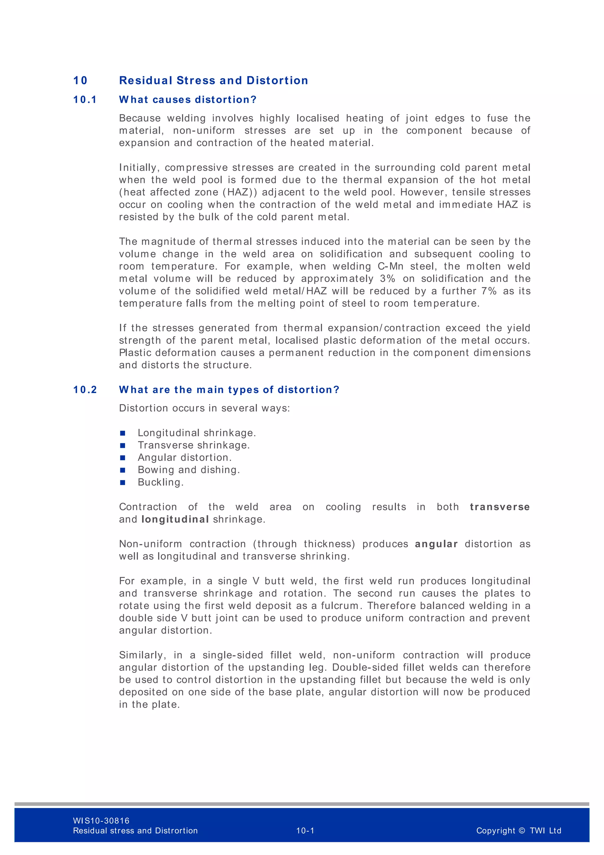 1 0 Residual Stress and Distortion
1 0 .1 W hat causes distortion?
Because welding involves highly localised heating of joint edges to fuse the
material, non-uniform stresses are set up in the component because of
expansion and contraction of the heated material.
Initially, compressive stresses are created in the surrounding cold parent metal
when the weld pool is formed due to the thermal expansion of the hot metal
(heat affected zone (HAZ)) adjacent to the weld pool. However, tensile stresses
occur on cooling when the contraction of the weld metal and immediate HAZ is
resisted by the bulk of the cold parent m etal.
The magnitude of therm al stresses induced into the material can be seen by the
volume change in the weld area on solidification and subsequent cooling to
room temperature. For example, when welding C-Mn steel, the molten weld
metal volume will be reduced by approximately 3% on solidification and the
volume of the solidified weld metal/ HAZ will be reduced by a further 7% as its
temperature falls from the melting point of steel to room temperature.
If the stresses generated from thermal expansion/ contraction exceed the yield
strength of the parent metal, localised plastic deformation of the metal occurs.
Plastic deformation causes a permanent reduction in the component dimensions
and distorts the structure.
1 0 .2 W hat are the m ain types of distortion?
Distortion occurs in several ways:
 Longitudinal shrinkage.
 Transverse shrinkage.
 Angular distortion.
 Bowing and dishing.
 Buckling.
Contraction of the weld area on cooling results in both transverse
and longitudinal shrinkage.
Non-uniform contraction (through thickness) produces angular distortion as
well as longitudinal and transverse shrinking.
For example, in a single V butt weld, the first weld run produces longitudinal
and transverse shrinkage and rotation. The second run causes the plates to
rotate using the first weld deposit as a fulcrum. Therefore balanced welding in a
double side V butt joint can be used to produce uniform contraction and prevent
angular distortion.
Similarly, in a single-sided fillet weld, non-uniform contraction will produce
angular distortion of the upstanding leg. Double-sided fillet welds can therefore
be used to control distortion in the upstanding fillet but because the weld is only
deposited on one side of the base plate, angular distortion will now be produced
in the plate.
WI S10-30816
Residual stress and Distrortion 10-1 Copyright © TWI Ltd
 