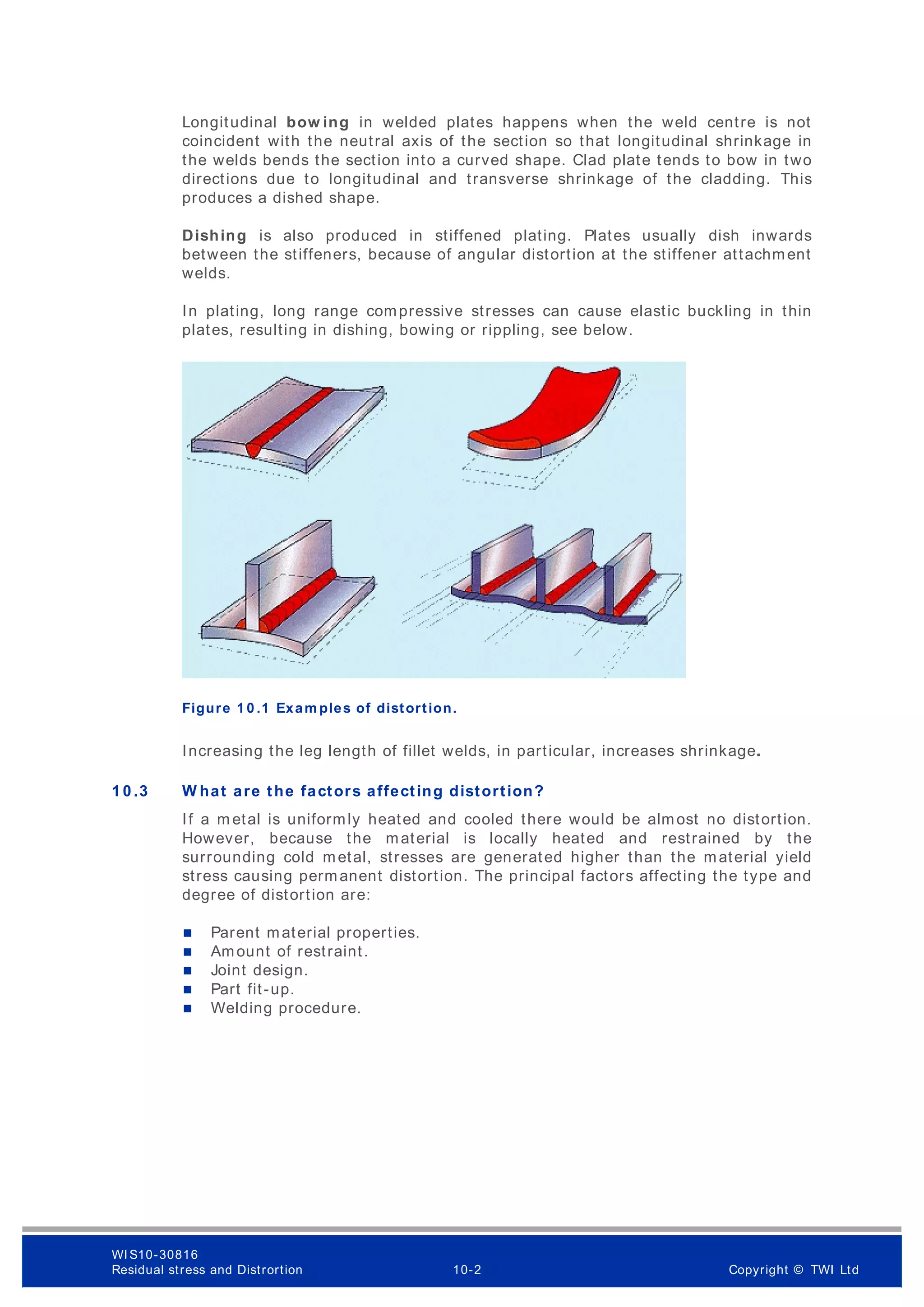 Longitudinal bow ing in welded plates happens when the weld centre is not
coincident with the neutral axis of the section so that longitudinal shrinkage in
the welds bends the section into a curved shape. Clad plate tends to bow in two
directions due to longitudinal and transverse shrinkage of the cladding. This
produces a dished shape.
Dishing is also produced in stiffened plating. Plates usually dish inwards
between the stiffeners, because of angular distortion at the stiffener attachment
welds.
In plating, long range compressive stresses can cause elastic buckling in thin
plates, resulting in dishing, bowing or rippling, see below.
Exam ples of distortion
Figure 1 0 .1 Exam ples of distortion.
Increasing the leg length of fillet welds, in particular, increases shrinkage.
1 0 .3 W hat are the factors affecting distortion?
If a m etal is uniformly heated and cooled there would be almost no distortion.
However, because the material is locally heated and restrained by the
surrounding cold metal, stresses are generated higher than the material yield
stress causing permanent distortion. The principal factors affecting the type and
degree of distortion are:
 Parent material properties.
 Amount of restraint.
 Joint design.
 Part fit-up.
 Welding procedure.
WI S10-30816
Residual stress and Distrortion 10-2 Copyright © TWI Ltd
 