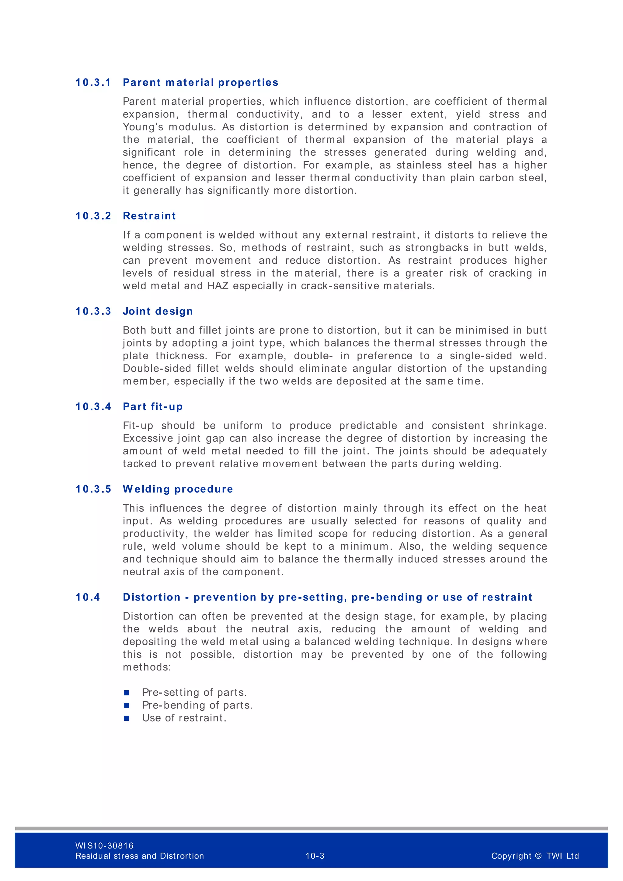 1 0 .3 .1 Parent m aterial properties
Parent material properties, which influence distortion, are coefficient of thermal
expansion, thermal conductivity, and to a lesser extent, yield stress and
Young’s modulus. As distortion is determined by expansion and contraction of
the material, the coefficient of thermal expansion of the material plays a
significant role in determining the stresses generated during welding and,
hence, the degree of distortion. For example, as stainless steel has a higher
coefficient of expansion and lesser thermal conductivity than plain carbon steel,
it generally has significantly more distortion.
1 0 .3 .2 Restraint
If a component is welded without any external restraint, it distorts to relieve the
welding stresses. So, methods of restraint, such as strongbacks in butt welds,
can prevent movem ent and reduce distortion. As restraint produces higher
levels of residual stress in the material, there is a greater risk of cracking in
weld metal and HAZ especially in crack-sensitive materials.
1 0 .3 .3 Joint design
Both butt and fillet joints are prone to distortion, but it can be minimised in butt
joints by adopting a joint type, which balances the thermal stresses through the
plate thickness. For example, double- in preference to a single-sided weld.
Double-sided fillet welds should eliminate angular distortion of the upstanding
member, especially if the two welds are deposited at the sam e time.
1 0 .3 .4 Part fit- up
Fit-up should be uniform to produce predictable and consistent shrinkage.
Excessive joint gap can also increase the degree of distortion by increasing the
amount of weld metal needed to fill the joint. The joints should be adequately
tacked to prevent relative m ovem ent between the parts during welding.
1 0 .3 .5 W elding procedure
This influences the degree of distortion mainly through its effect on the heat
input. As welding procedures are usually selected for reasons of quality and
productivity, the welder has limited scope for reducing distortion. As a general
rule, weld volume should be kept to a minimum. Also, the welding sequence
and technique should aim to balance the thermally induced stresses around the
neutral axis of the component.
1 0 .4 Distortion - prevention by pre-setting, pre- bending or use of restraint
Distortion can often be prevented at the design stage, for example, by placing
the welds about the neutral axis, reducing the am ount of welding and
depositing the weld metal using a balanced welding technique. In designs where
this is not possible, distortion may be prevented by one of the following
methods:
 Pre-setting of parts.
 Pre-bending of parts.
 Use of restraint.
WI S10-30816
Residual stress and Distrortion 10-3 Copyright © TWI Ltd
 