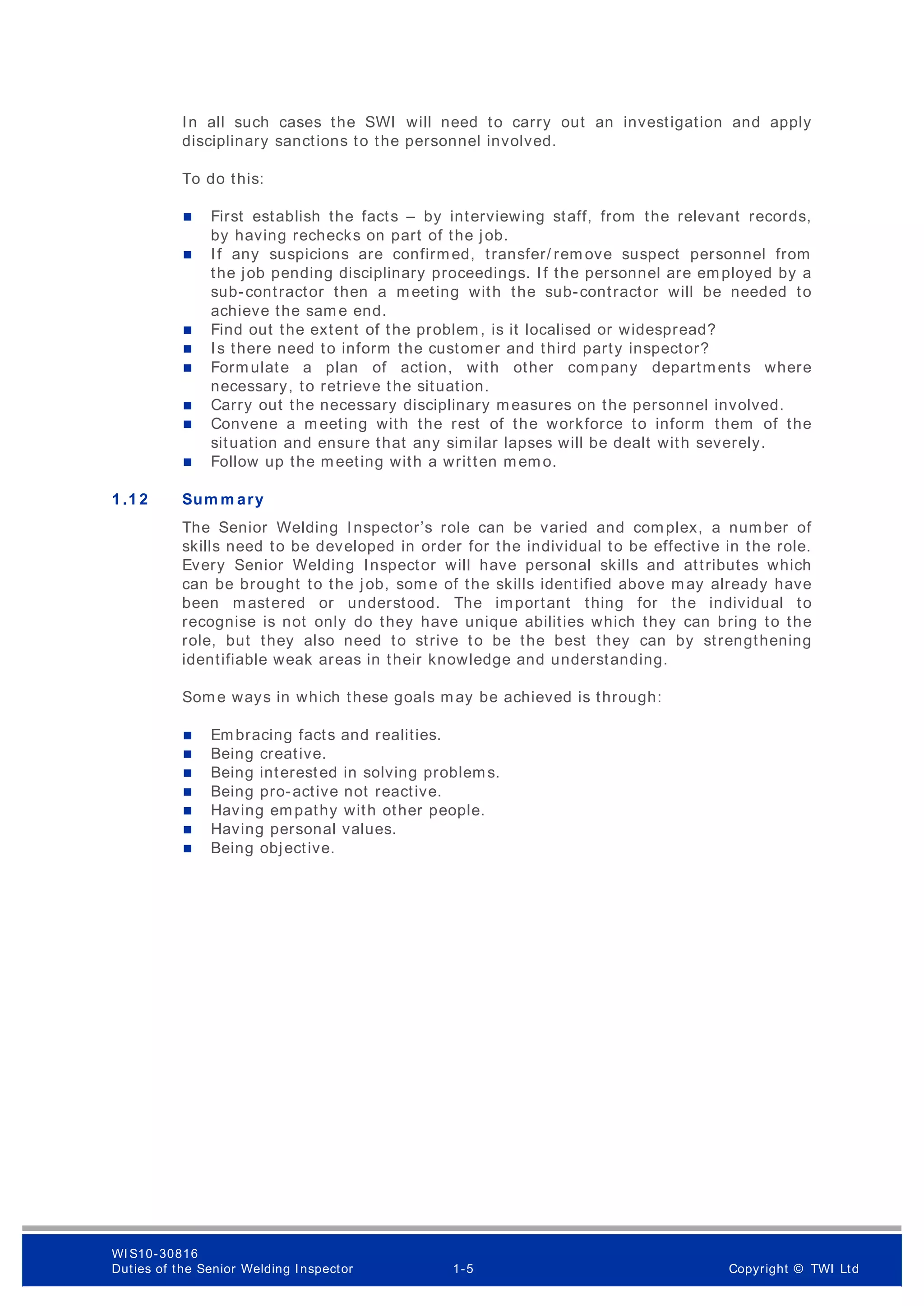 In all such cases the SWI will need to carry out an investigation and apply
disciplinary sanctions to the personnel involved.
To do this:
 First establish the facts – by interviewing staff, from the relevant records,
by having rechecks on part of the job.
 If any suspicions are confirmed, transfer/ rem ove suspect personnel from
the job pending disciplinary proceedings. If the personnel are employed by a
sub-contractor then a meeting with the sub-contractor will be needed to
achieve the sam e end.
 Find out the extent of the problem, is it localised or widespread?
 Is there need to inform the customer and third party inspector?
 Formulate a plan of action, with other company departments where
necessary, to retrieve the situation.
 Carry out the necessary disciplinary measures on the personnel involved.
 Convene a m eeting with the rest of the workforce to inform them of the
situation and ensure that any similar lapses will be dealt with severely.
 Follow up the meeting with a written memo.
1 .1 2 Sum m ary
The Senior Welding Inspector’s role can be varied and complex, a number of
skills need to be developed in order for the individual to be effective in the role.
Every Senior Welding Inspector will have personal skills and attributes which
can be brought to the job, som e of the skills identified above may already have
been mastered or understood. The important thing for the individual to
recognise is not only do they have unique abilities which they can bring to the
role, but they also need to strive to be the best they can by strengthening
identifiable weak areas in their knowledge and understanding.
Some ways in which these goals may be achieved is through:
 Embracing facts and realities.
 Being creative.
 Being interested in solving problems.
 Being pro-active not reactive.
 Having empathy with other people.
 Having personal values.
 Being objective.
WI S10-30816
Duties of the Senior Welding Inspector 1-5 Copyright © TWI Ltd
 
