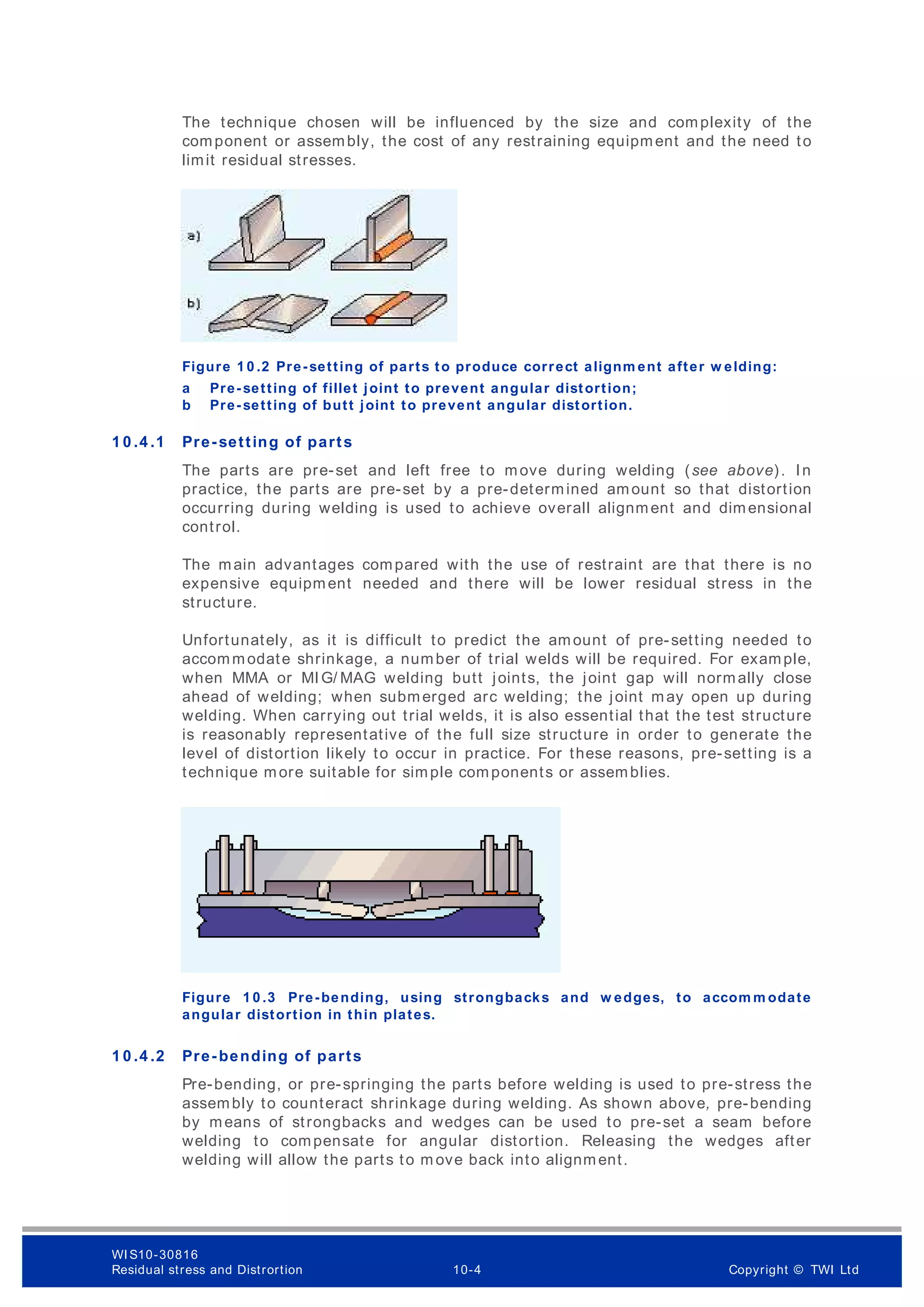 The technique chosen will be influenced by the size and complexity of the
component or assembly, the cost of any restraining equipment and the need to
limit residual stresses.
Figure 1 0 .2 Pre-setting of parts to produce correct alignm ent after w elding:
a Pre-setting of fillet joint to prevent angular distortion;
b Pre-setting of butt joint to prevent angular distortion.
1 0 .4 .1 Pre-setting of parts
The parts are pre-set and left free to move during welding (see above). In
practice, the parts are pre-set by a pre-determined amount so that distortion
occurring during welding is used to achieve overall alignment and dimensional
control.
The main advantages compared with the use of restraint are that there is no
expensive equipment needed and there will be lower residual stress in the
structure.
Unfortunately, as it is difficult to predict the amount of pre-setting needed to
accommodate shrinkage, a number of trial welds will be required. For example,
when MMA or MIG/ MAG welding butt joints, the joint gap will normally close
ahead of welding; when submerged arc welding; the joint may open up during
welding. When carrying out trial welds, it is also essential that the test structure
is reasonably representative of the full size structure in order to generate the
level of distortion likely to occur in practice. For these reasons, pre-setting is a
technique more suitable for simple components or assemblies.
Figure 1 0 .3 Pre-bending, using strongbacks and w edges, to accom m odate
angular distortion in thin plates.
1 0 .4 .2 Pre-bending of parts
Pre-bending, or pre-springing the parts before welding is used to pre-stress the
assembly to counteract shrinkage during welding. As shown above, pre-bending
by means of strongbacks and wedges can be used to pre-set a seam before
welding to compensate for angular distortion. Releasing the wedges after
welding will allow the parts to m ove back into alignment.
WI S10-30816
Residual stress and Distrortion 10-4 Copyright © TWI Ltd
 