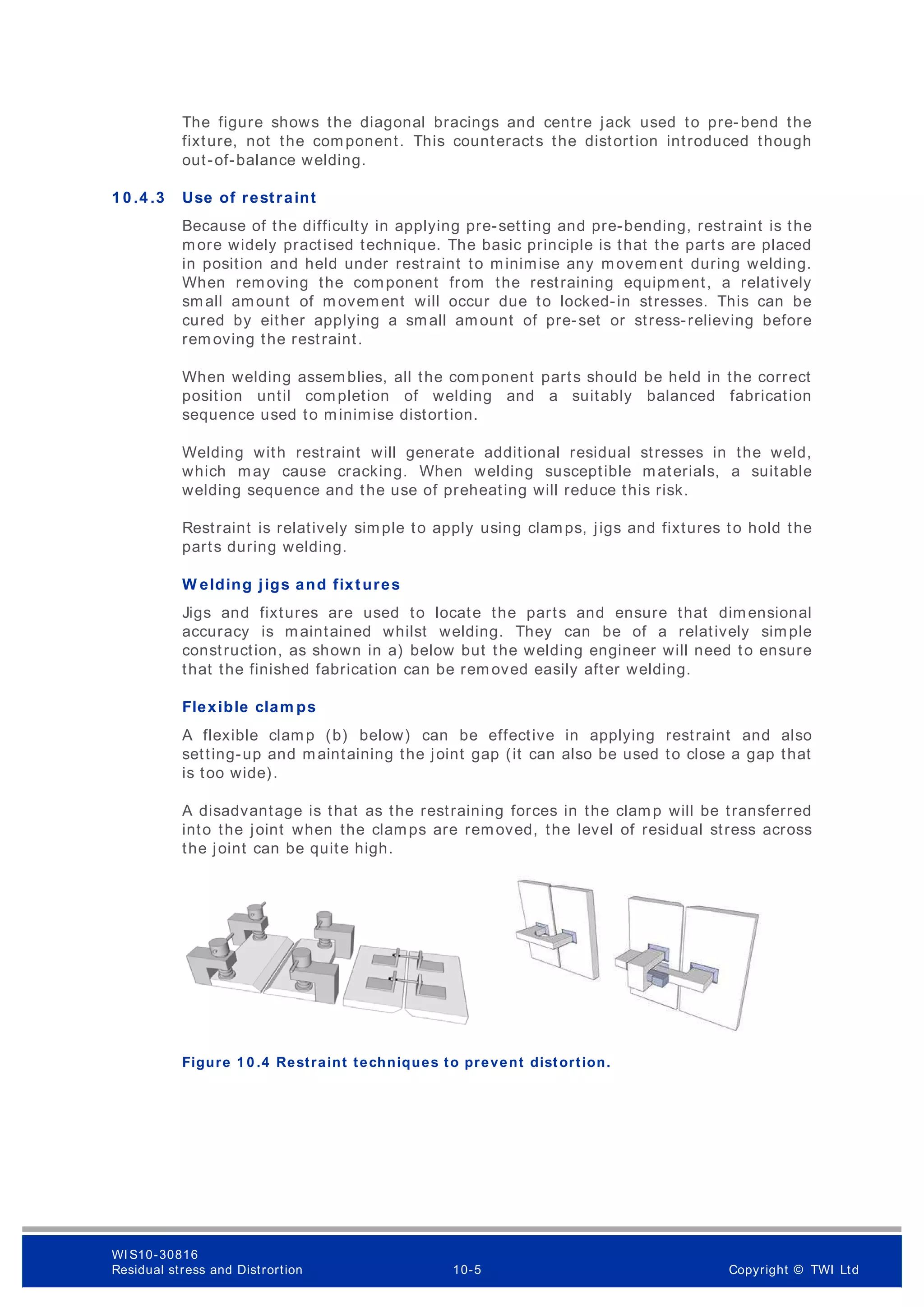 The figure shows the diagonal bracings and centre jack used to pre-bend the
fixture, not the component. This counteracts the distortion introduced though
out-of-balance welding.
1 0 .4 .3 Use of restraint
Because of the difficulty in applying pre-setting and pre-bending, restraint is the
more widely practised technique. The basic principle is that the parts are placed
in position and held under restraint to minimise any movem ent during welding.
When removing the component from the restraining equipment, a relatively
small amount of m ovement will occur due to locked-in stresses. This can be
cured by either applying a small amount of pre-set or stress-relieving before
rem oving the restraint.
When welding assemblies, all the component parts should be held in the correct
position until completion of welding and a suitably balanced fabrication
sequence used to minimise distortion.
Welding with restraint will generate additional residual stresses in the weld,
which may cause cracking. When welding susceptible materials, a suitable
welding sequence and the use of preheating will reduce this risk.
Restraint is relatively simple to apply using clamps, jigs and fixtures to hold the
parts during welding.
W elding jigs and fixtures
Jigs and fixtures are used to locate the parts and ensure that dimensional
accuracy is maintained whilst welding. They can be of a relatively simple
construction, as shown in a) below but the welding engineer will need to ensure
that the finished fabrication can be rem oved easily after welding.
Flexible clam ps
A flexible clamp (b) below) can be effective in applying restraint and also
setting-up and maintaining the joint gap (it can also be used to close a gap that
is too wide).
A disadvantage is that as the restraining forces in the clamp will be transferred
into the joint when the clamps are removed, the level of residual stress across
the joint can be quite high.
Figure 1 0 .4 Restraint techniques to prevent distortion.
WI S10-30816
Residual stress and Distrortion 10-5 Copyright © TWI Ltd
 