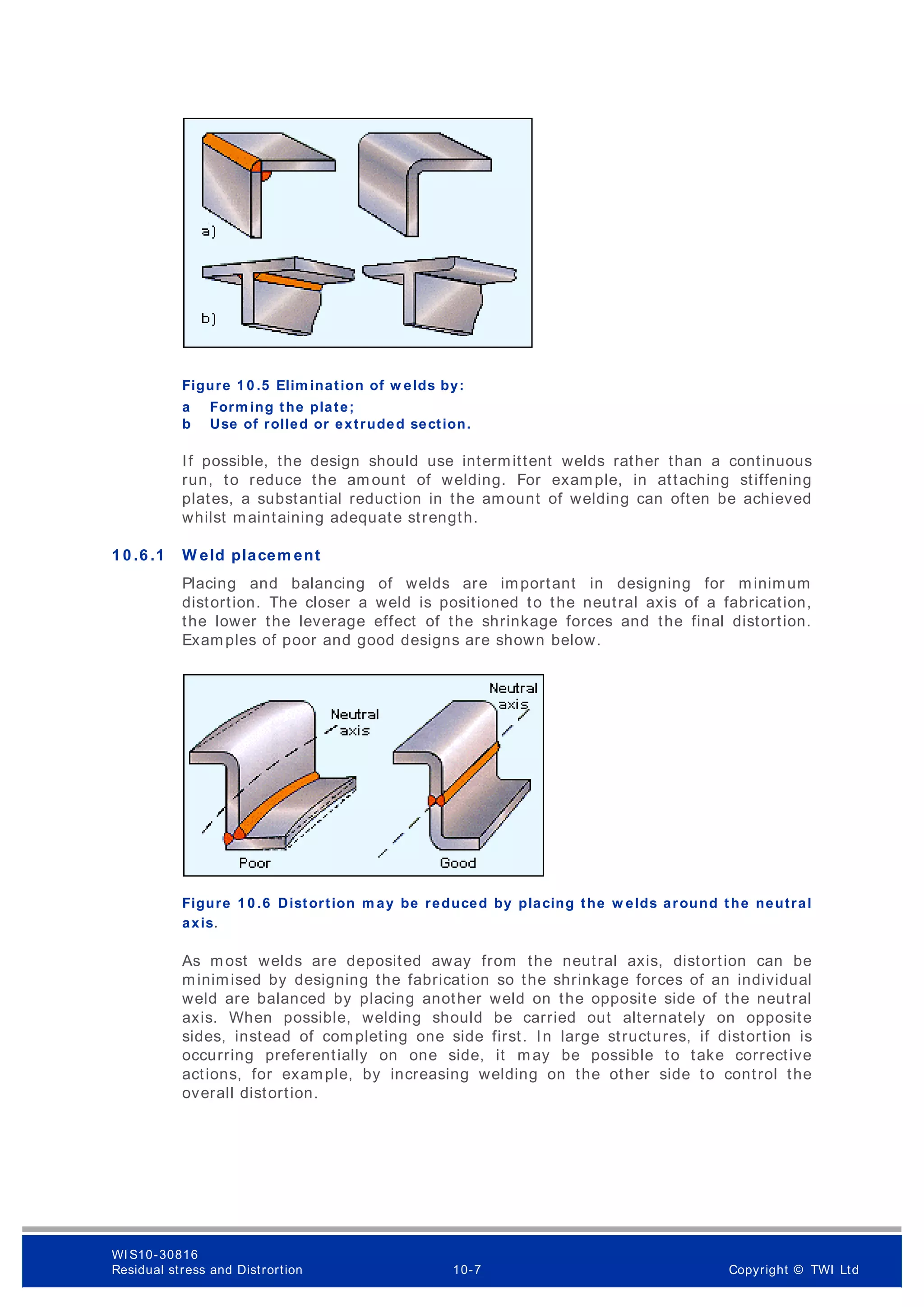 Figure 1 0 .5 Elim ination of w elds by:
a Form ing the plate;
b Use of rolled or extruded section.
If possible, the design should use intermittent welds rather than a continuous
run, to reduce the am ount of welding. For example, in attaching stiffening
plates, a substantial reduction in the amount of welding can often be achieved
whilst maintaining adequate strength.
1 0 .6 .1 W eld placem ent
Placing and balancing of welds are important in designing for minimum
distortion. The closer a weld is positioned to the neutral axis of a fabrication,
the lower the leverage effect of the shrinkage forces and the final distortion.
Examples of poor and good designs are shown below.
Figure 1 0 .6 Distortion m ay be reduced by placing the w elds around the neutral
axis.
As most welds are deposited away from the neutral axis, distortion can be
minimised by designing the fabrication so the shrinkage forces of an individual
weld are balanced by placing another weld on the opposite side of the neutral
axis. When possible, welding should be carried out alternately on opposite
sides, instead of completing one side first. In large structures, if distortion is
occurring preferentially on one side, it may be possible to take corrective
actions, for example, by increasing welding on the other side to control the
overall distortion.
WI S10-30816
Residual stress and Distrortion 10-7 Copyright © TWI Ltd
 
