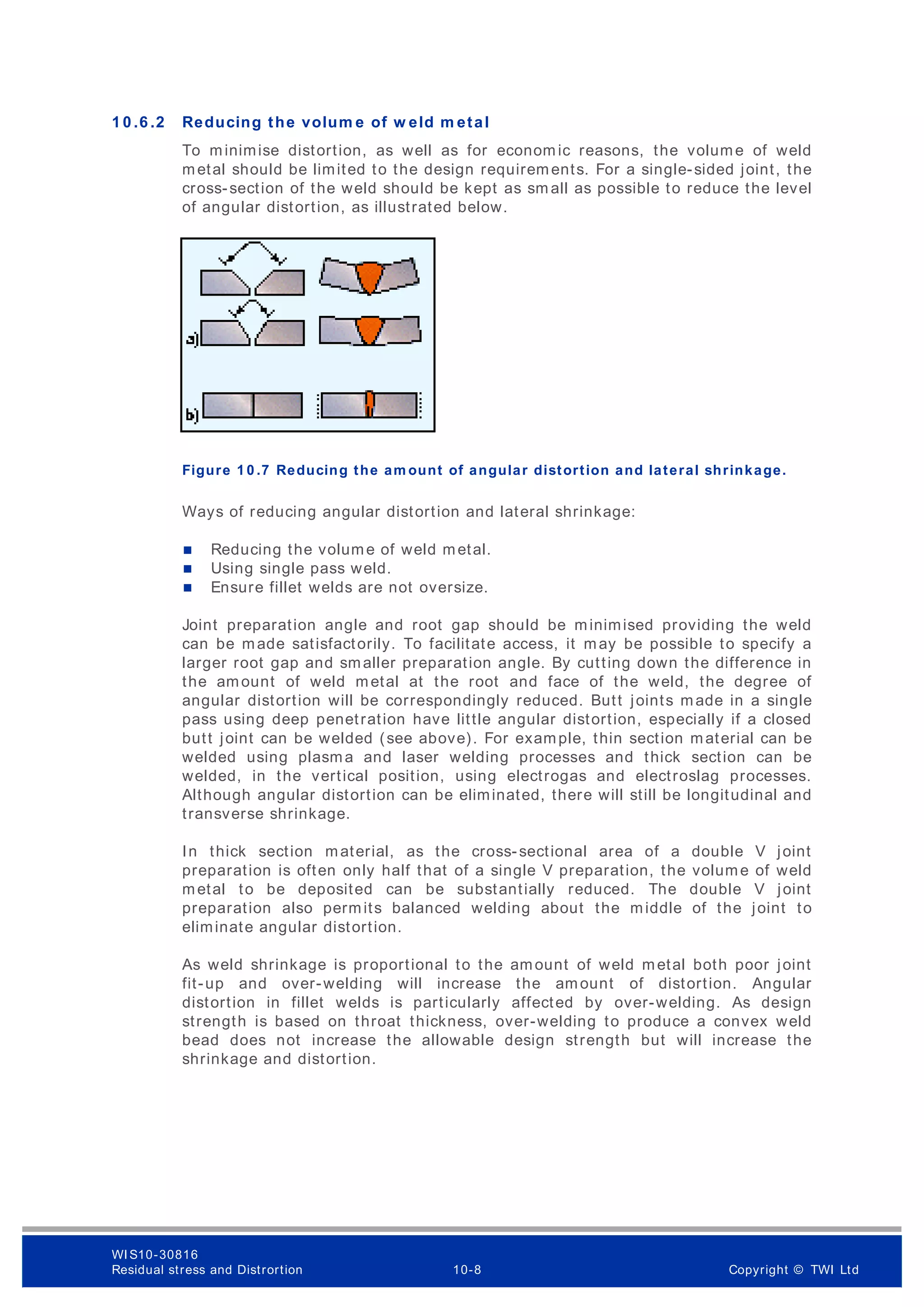 1 0 .6 .2 Reducing the volum e of w eld m etal
To minimise distortion, as well as for econom ic reasons, the volume of weld
metal should be limited to the design requirements. For a single-sided joint, the
cross-section of the weld should be kept as sm all as possible to reduce the level
of angular distortion, as illustrated below.
Figure 1 0 .7 Reducing the am ount of angular distortion and lateral shrinkage.
Ways of reducing angular distortion and lateral shrinkage:
 Reducing the volume of weld metal.
 Using single pass weld.
 Ensure fillet welds are not oversize.
Joint preparation angle and root gap should be minimised providing the weld
can be made satisfactorily. To facilitate access, it may be possible to specify a
larger root gap and smaller preparation angle. By cutting down the difference in
the amount of weld metal at the root and face of the weld, the degree of
angular distortion will be correspondingly reduced. Butt joints made in a single
pass using deep penetration have little angular distortion, especially if a closed
butt joint can be welded (see above). For example, thin section material can be
welded using plasma and laser welding processes and thick section can be
welded, in the vertical position, using electrogas and electroslag processes.
Although angular distortion can be eliminated, there will still be longitudinal and
transverse shrinkage.
In thick section material, as the cross-sectional area of a double V joint
preparation is often only half that of a single V preparation, the volume of weld
metal to be deposited can be substantially reduced. The double V joint
preparation also permits balanced welding about the middle of the joint to
eliminate angular distortion.
As weld shrinkage is proportional to the amount of weld metal both poor joint
fit-up and over-welding will increase the amount of distortion. Angular
distortion in fillet welds is particularly affected by over-welding. As design
strength is based on throat thickness, over-welding to produce a convex weld
bead does not increase the allowable design strength but will increase the
shrinkage and distortion.
WI S10-30816
Residual stress and Distrortion 10-8 Copyright © TWI Ltd
 