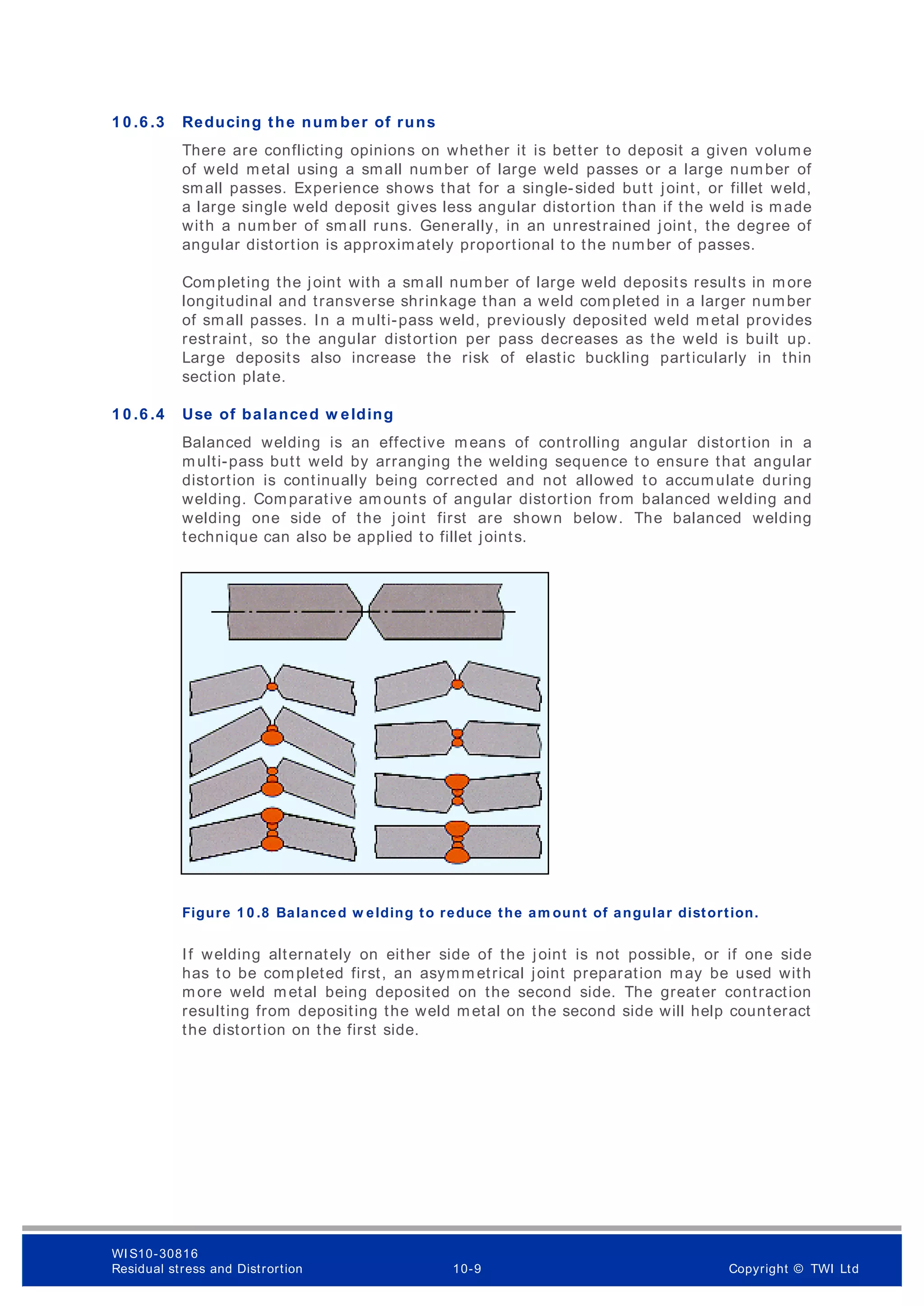 1 0 .6 .3 Reducing the num ber of runs
There are conflicting opinions on whether it is better to deposit a given volume
of weld metal using a small number of large weld passes or a large number of
small passes. Experience shows that for a single-sided butt joint, or fillet weld,
a large single weld deposit gives less angular distortion than if the weld is made
with a number of sm all runs. Generally, in an unrestrained joint, the degree of
angular distortion is approximately proportional to the number of passes.
Completing the joint with a small number of large weld deposits results in more
longitudinal and transverse shrinkage than a weld completed in a larger number
of small passes. In a m ulti-pass weld, previously deposited weld metal provides
restraint, so the angular distortion per pass decreases as the weld is built up.
Large deposits also increase the risk of elastic buckling particularly in thin
section plate.
1 0 .6 .4 Use of balanced w elding
Balanced welding is an effective means of controlling angular distortion in a
multi-pass butt weld by arranging the welding sequence to ensure that angular
distortion is continually being corrected and not allowed to accumulate during
welding. Comparative amounts of angular distortion from balanced welding and
welding one side of the joint first are shown below. The balanced welding
technique can also be applied to fillet joints.
Figure 1 0 .8 Balanced w elding to reduce the am ount of angular distortion.
If welding alternately on either side of the joint is not possible, or if one side
has to be completed first, an asymm etrical joint preparation may be used with
more weld metal being deposited on the second side. The greater contraction
resulting from depositing the weld metal on the second side will help counteract
the distortion on the first side.
WI S10-30816
Residual stress and Distrortion 10-9 Copyright © TWI Ltd
 