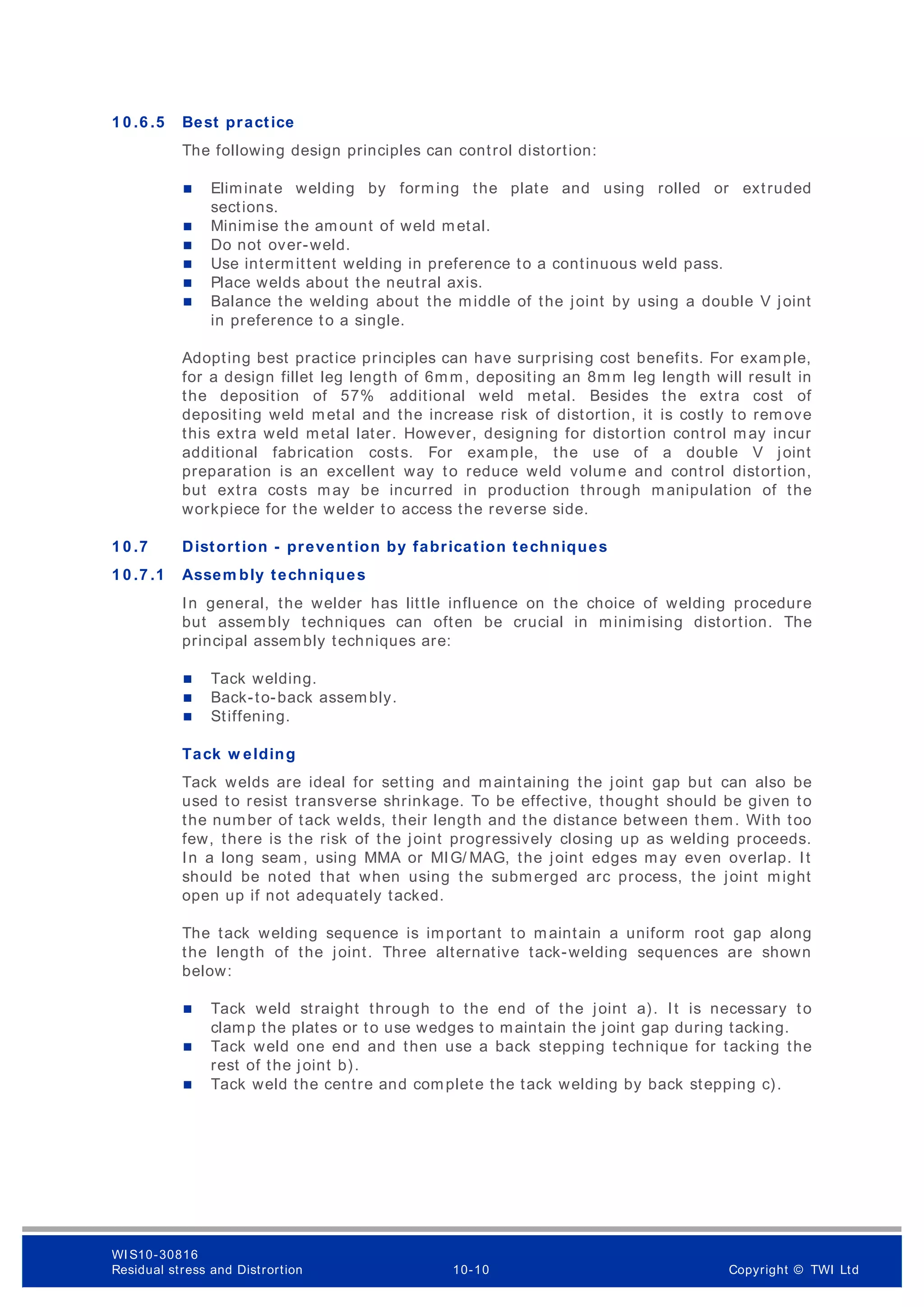 1 0 .6 .5 Best practice
The following design principles can control distortion:
 Eliminate welding by forming the plate and using rolled or extruded
sections.
 Minimise the amount of weld metal.
 Do not over-weld.
 Use intermittent welding in preference to a continuous weld pass.
 Place welds about the neutral axis.
 Balance the welding about the middle of the joint by using a double V joint
in preference to a single.
Adopting best practice principles can have surprising cost benefits. For example,
for a design fillet leg length of 6mm, depositing an 8mm leg length will result in
the deposition of 57% additional weld metal. Besides the extra cost of
depositing weld metal and the increase risk of distortion, it is costly to rem ove
this extra weld metal later. However, designing for distortion control may incur
additional fabrication costs. For example, the use of a double V joint
preparation is an excellent way to reduce weld volume and control distortion,
but extra costs may be incurred in production through manipulation of the
workpiece for the welder to access the reverse side.
1 0 .7 Distortion - prevention by fabrication techniques
1 0 .7 .1 Assem bly techniques
In general, the welder has little influence on the choice of welding procedure
but assembly techniques can often be crucial in minimising distortion. The
principal assembly techniques are:
 Tack welding.
 Back-to-back assembly.
 Stiffening.
Tack w elding
Tack welds are ideal for setting and maintaining the joint gap but can also be
used to resist transverse shrinkage. To be effective, thought should be given to
the number of tack welds, their length and the distance between them. With too
few, there is the risk of the joint progressively closing up as welding proceeds.
In a long seam, using MMA or MIG/ MAG, the joint edges may even overlap. It
should be noted that when using the submerged arc process, the joint might
open up if not adequately tacked.
The tack welding sequence is important to maintain a uniform root gap along
the length of the joint. Three alternative tack-welding sequences are shown
below:
 Tack weld straight through to the end of the joint a). It is necessary to
clamp the plates or to use wedges to maintain the joint gap during tacking.
 Tack weld one end and then use a back stepping technique for tacking the
rest of the joint b).
 Tack weld the centre and complete the tack welding by back stepping c).
WI S10-30816
Residual stress and Distrortion 10-10 Copyright © TWI Ltd
 