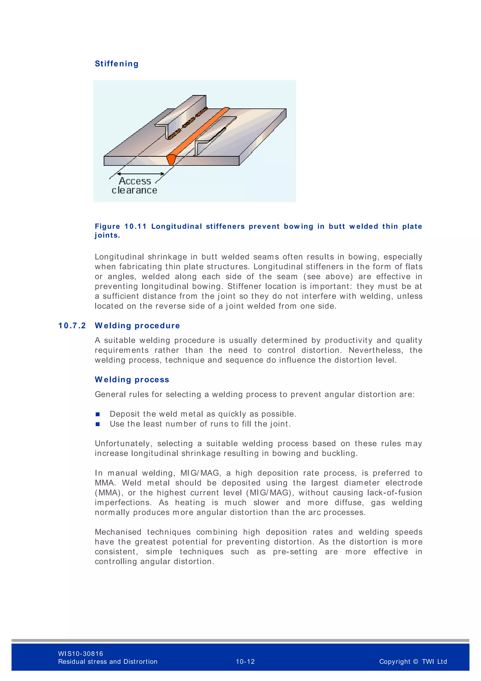Stiffening
Figure 1 0 .1 1 Longitudinal stiffeners prevent bow ing in butt w elded thin plate
joints.
Longitudinal shrinkage in butt welded seams often results in bowing, especially
when fabricating thin plate structures. Longitudinal stiffeners in the form of flats
or angles, welded along each side of the seam (see above) are effective in
preventing longitudinal bowing. Stiffener location is important: they must be at
a sufficient distance from the joint so they do not interfere with welding, unless
located on the reverse side of a joint welded from one side.
1 0 .7 .2 W elding procedure
A suitable welding procedure is usually determ ined by productivity and quality
requirem ents rather than the need to control distortion. Nevertheless, the
welding process, technique and sequence do influence the distortion level.
W elding process
General rules for selecting a welding process to prevent angular distortion are:
 Deposit the weld metal as quickly as possible.
 Use the least number of runs to fill the joint.
Unfortunately, selecting a suitable welding process based on these rules may
increase longitudinal shrinkage resulting in bowing and buckling.
In manual welding, MIG/ MAG, a high deposition rate process, is preferred to
MMA. Weld metal should be deposited using the largest diameter electrode
(MMA), or the highest current level (MIG/ MAG), without causing lack-of-fusion
imperfections. As heating is much slower and more diffuse, gas welding
normally produces m ore angular distortion than the arc processes.
Mechanised techniques combining high deposition rates and welding speeds
have the greatest potential for preventing distortion. As the distortion is more
consistent, simple techniques such as pre-setting are more effective in
controlling angular distortion.
WI S10-30816
Residual stress and Distrortion 10-12 Copyright © TWI Ltd
 