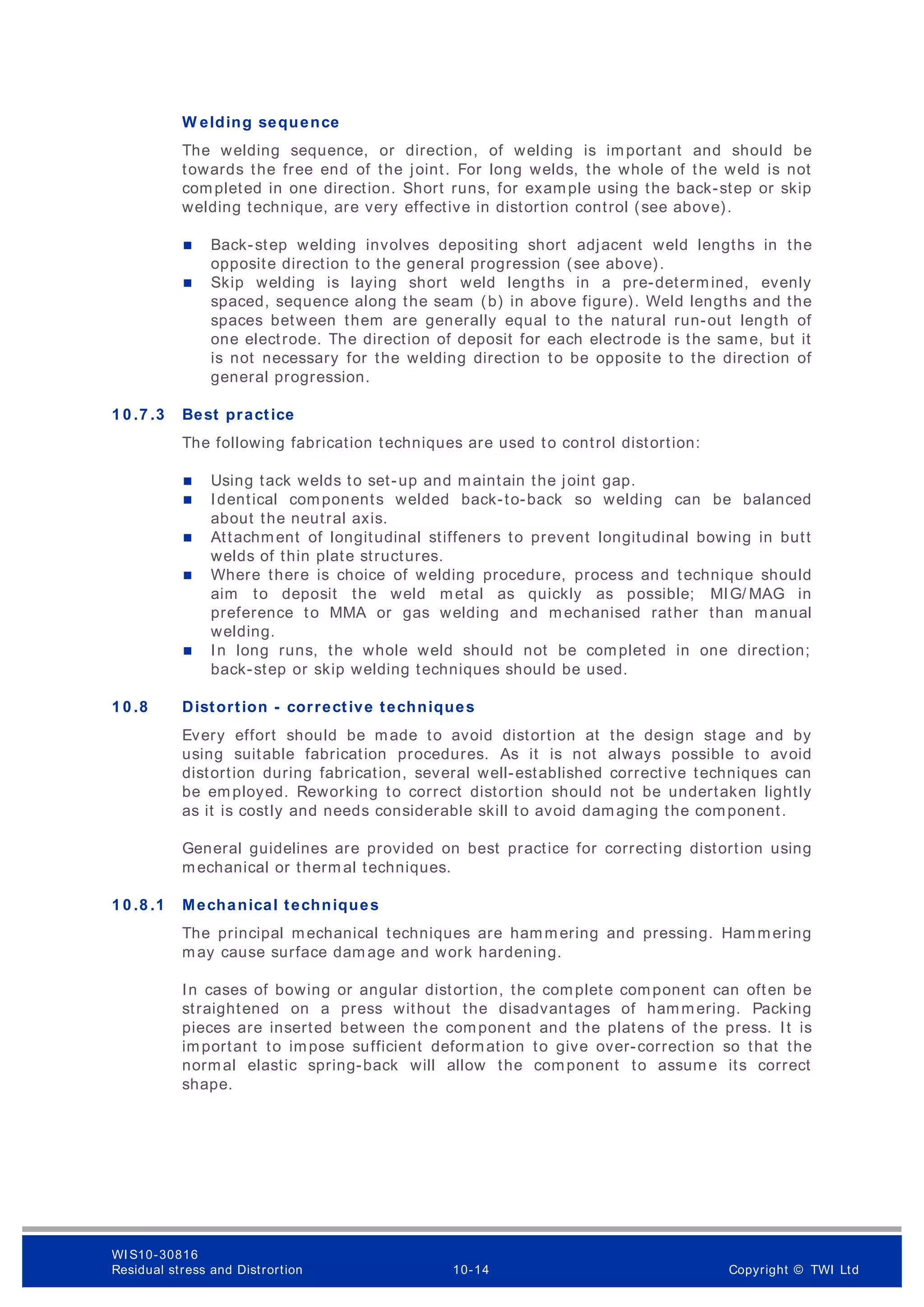 W elding sequence
The welding sequence, or direction, of welding is important and should be
towards the free end of the joint. For long welds, the whole of the weld is not
completed in one direction. Short runs, for example using the back-step or skip
welding technique, are very effective in distortion control (see above).
 Back-step welding involves depositing short adjacent weld lengths in the
opposite direction to the general progression (see above).
 Skip welding is laying short weld lengths in a pre-determined, evenly
spaced, sequence along the seam (b) in above figure). Weld lengths and the
spaces between them are generally equal to the natural run-out length of
one electrode. The direction of deposit for each electrode is the same, but it
is not necessary for the welding direction to be opposite to the direction of
general progression.
1 0 .7 .3 Best practice
The following fabrication techniques are used to control distortion:
 Using tack welds to set-up and maintain the joint gap.
 Identical components welded back-to-back so welding can be balanced
about the neutral axis.
 Attachment of longitudinal stiffeners to prevent longitudinal bowing in butt
welds of thin plate structures.
 Where there is choice of welding procedure, process and technique should
aim to deposit the weld metal as quickly as possible; MIG/ MAG in
preference to MMA or gas welding and mechanised rather than m anual
welding.
 In long runs, the whole weld should not be completed in one direction;
back-step or skip welding techniques should be used.
1 0 .8 Distortion - corrective techniques
Every effort should be made to avoid distortion at the design stage and by
using suitable fabrication procedures. As it is not always possible to avoid
distortion during fabrication, several well-established corrective techniques can
be employed. Reworking to correct distortion should not be undertaken lightly
as it is costly and needs considerable skill to avoid damaging the component.
General guidelines are provided on best practice for correcting distortion using
mechanical or therm al techniques.
1 0 .8 .1 Mechanical techniques
The principal mechanical techniques are hammering and pressing. Hammering
may cause surface dam age and work hardening.
In cases of bowing or angular distortion, the complete component can often be
straightened on a press without the disadvantages of hammering. Packing
pieces are inserted between the component and the platens of the press. It is
important to impose sufficient deformation to give over-correction so that the
normal elastic spring-back will allow the component to assum e its correct
shape.
WI S10-30816
Residual stress and Distrortion 10-14 Copyright © TWI Ltd
 