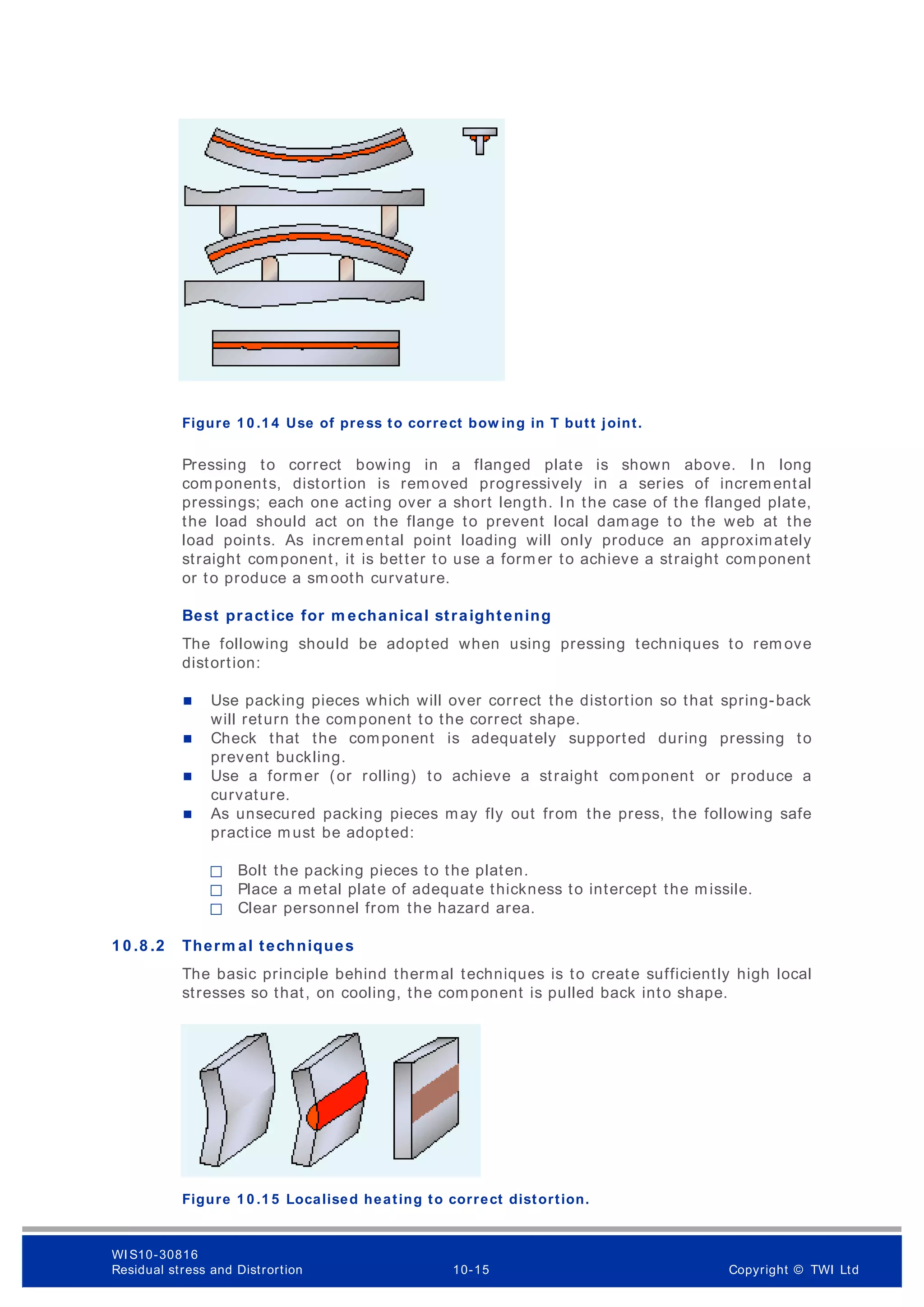 Figure 1 0 .1 4 Use of press to correct bow ing in T butt joint.
Pressing to correct bowing in a flanged plate is shown above. In long
components, distortion is removed progressively in a series of incremental
pressings; each one acting over a short length. In the case of the flanged plate,
the load should act on the flange to prevent local damage to the web at the
load points. As increm ental point loading will only produce an approximately
straight component, it is better to use a form er to achieve a straight component
or to produce a sm ooth curvature.
Best practice for m echanical straightening
The following should be adopted when using pressing techniques to rem ove
distortion:
 Use packing pieces which will over correct the distortion so that spring-back
will return the component to the correct shape.
 Check that the component is adequately supported during pressing to
prevent buckling.
 Use a former (or rolling) to achieve a straight component or produce a
curvature.
 As unsecured packing pieces may fly out from the press, the following safe
practice must be adopted:
฀ Bolt the packing pieces to the platen.
฀ Place a m etal plate of adequate thickness to intercept the missile.
฀ Clear personnel from the hazard area.
1 0 .8 .2 Therm al techniques
The basic principle behind thermal techniques is to create sufficiently high local
stresses so that, on cooling, the component is pulled back into shape.
Figure 1 0 .1 5 Localised heating to correct distortion.
WI S10-30816
Residual stress and Distrortion 10-15 Copyright © TWI Ltd
 