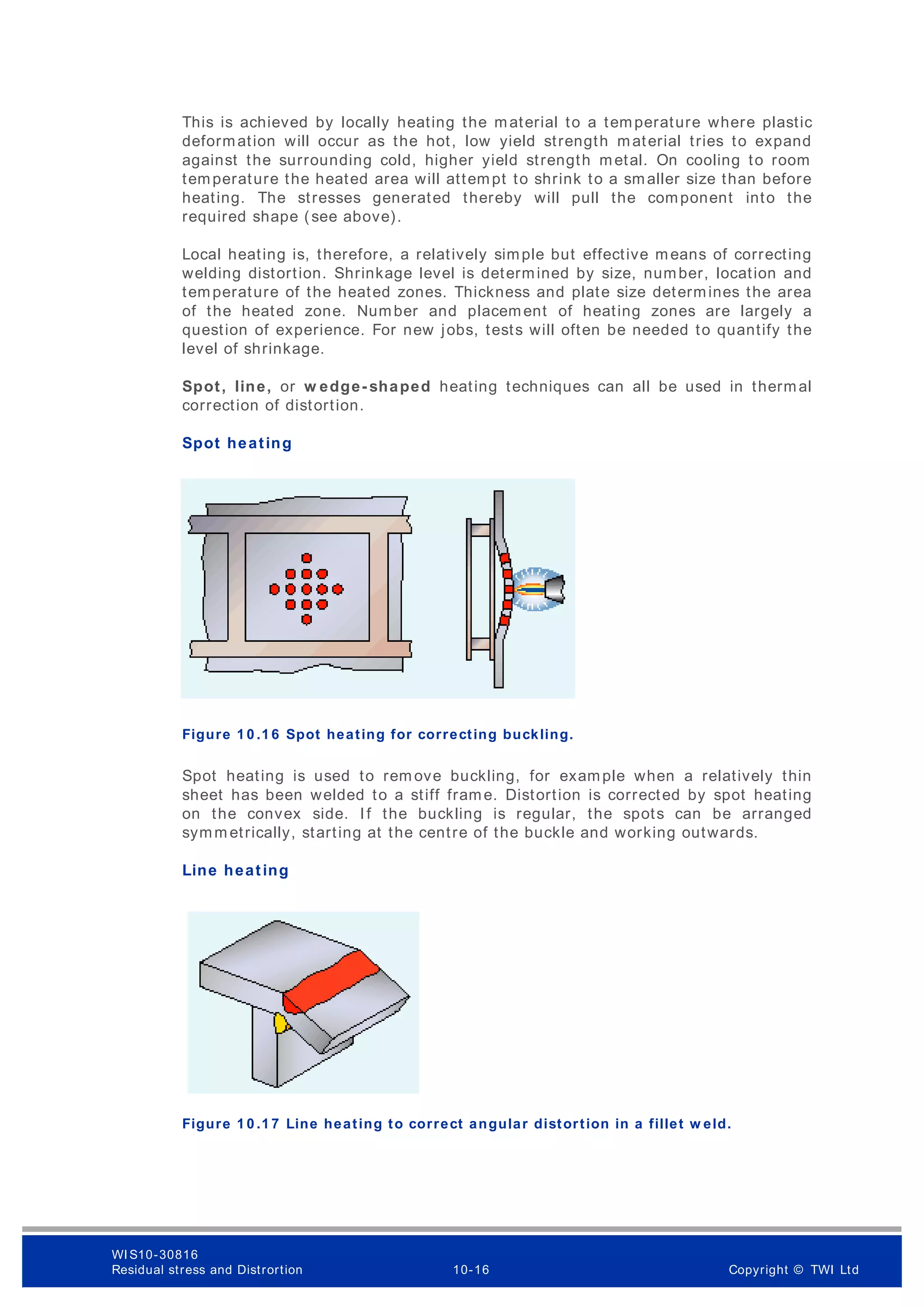 This is achieved by locally heating the material to a temperature where plastic
deformation will occur as the hot, low yield strength material tries to expand
against the surrounding cold, higher yield strength metal. On cooling to room
temperature the heated area will attempt to shrink to a smaller size than before
heating. The stresses generated thereby will pull the component into the
required shape (see above).
Local heating is, therefore, a relatively simple but effective means of correcting
welding distortion. Shrinkage level is determined by size, number, location and
temperature of the heated zones. Thickness and plate size determines the area
of the heated zone. Number and placement of heating zones are largely a
question of experience. For new jobs, tests will often be needed to quantify the
level of shrinkage.
Spot, line, or w edge- shaped heating techniques can all be used in thermal
correction of distortion.
Spot heating
Figure 1 0 .1 6 Spot heating for correcting buckling.
Spot heating is used to rem ove buckling, for example when a relatively thin
sheet has been welded to a stiff frame. Distortion is corrected by spot heating
on the convex side. If the buckling is regular, the spots can be arranged
symm etrically, starting at the centre of the buckle and working outwards.
Line heating
Figure 1 0 .1 7 Line heating to correct angular distortion in a fillet w eld.
WI S10-30816
Residual stress and Distrortion 10-16 Copyright © TWI Ltd
 