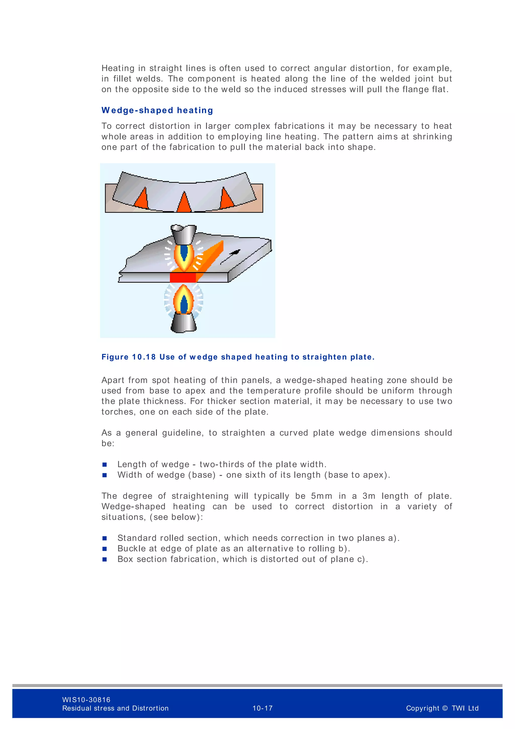 Heating in straight lines is often used to correct angular distortion, for example,
in fillet welds. The com ponent is heated along the line of the welded joint but
on the opposite side to the weld so the induced stresses will pull the flange flat.
W edge- shaped heating
To correct distortion in larger complex fabrications it may be necessary to heat
whole areas in addition to employing line heating. The pattern aims at shrinking
one part of the fabrication to pull the material back into shape.
Figure 1 0 .1 8 Use of w edge shaped heating to straighten plate.
Apart from spot heating of thin panels, a wedge-shaped heating zone should be
used from base to apex and the temperature profile should be uniform through
the plate thickness. For thicker section material, it may be necessary to use two
torches, one on each side of the plate.
As a general guideline, to straighten a curved plate wedge dimensions should
be:
 Length of wedge - two-thirds of the plate width.
 Width of wedge (base) - one sixth of its length (base to apex).
The degree of straightening will typically be 5mm in a 3m length of plate.
Wedge-shaped heating can be used to correct distortion in a variety of
situations, (see below):
 Standard rolled section, which needs correction in two planes a).
 Buckle at edge of plate as an alternative to rolling b).
 Box section fabrication, which is distorted out of plane c).
WI S10-30816
Residual stress and Distrortion 10-17 Copyright © TWI Ltd
 