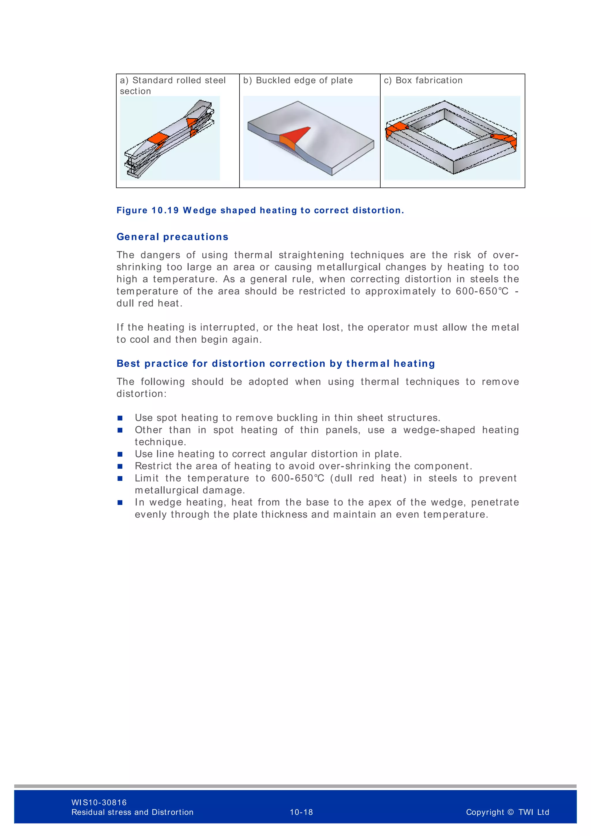 Figure 1 0 .1 9 W edge shaped heating to correct distortion.
General precautions
The dangers of using thermal straightening techniques are the risk of over-
shrinking too large an area or causing metallurgical changes by heating to too
high a temperature. As a general rule, when correcting distortion in steels the
temperature of the area should be restricted to approximately to 600-650°C -
dull red heat.
If the heating is interrupted, or the heat lost, the operator must allow the metal
to cool and then begin again.
Best practice for distortion correction by therm al heating
The following should be adopted when using thermal techniques to rem ove
distortion:
 Use spot heating to rem ove buckling in thin sheet structures.
 Other than in spot heating of thin panels, use a wedge-shaped heating
technique.
 Use line heating to correct angular distortion in plate.
 Restrict the area of heating to avoid over-shrinking the component.
 Limit the temperature to 600-650°C (dull red heat) in steels to prevent
metallurgical damage.
 In wedge heating, heat from the base to the apex of the wedge, penetrate
evenly through the plate thickness and maintain an even temperature.
a) Standard rolled steel
section
b) Buckled edge of plate c) Box fabrication
WI S10-30816
Residual stress and Distrortion 10-18 Copyright © TWI Ltd
 