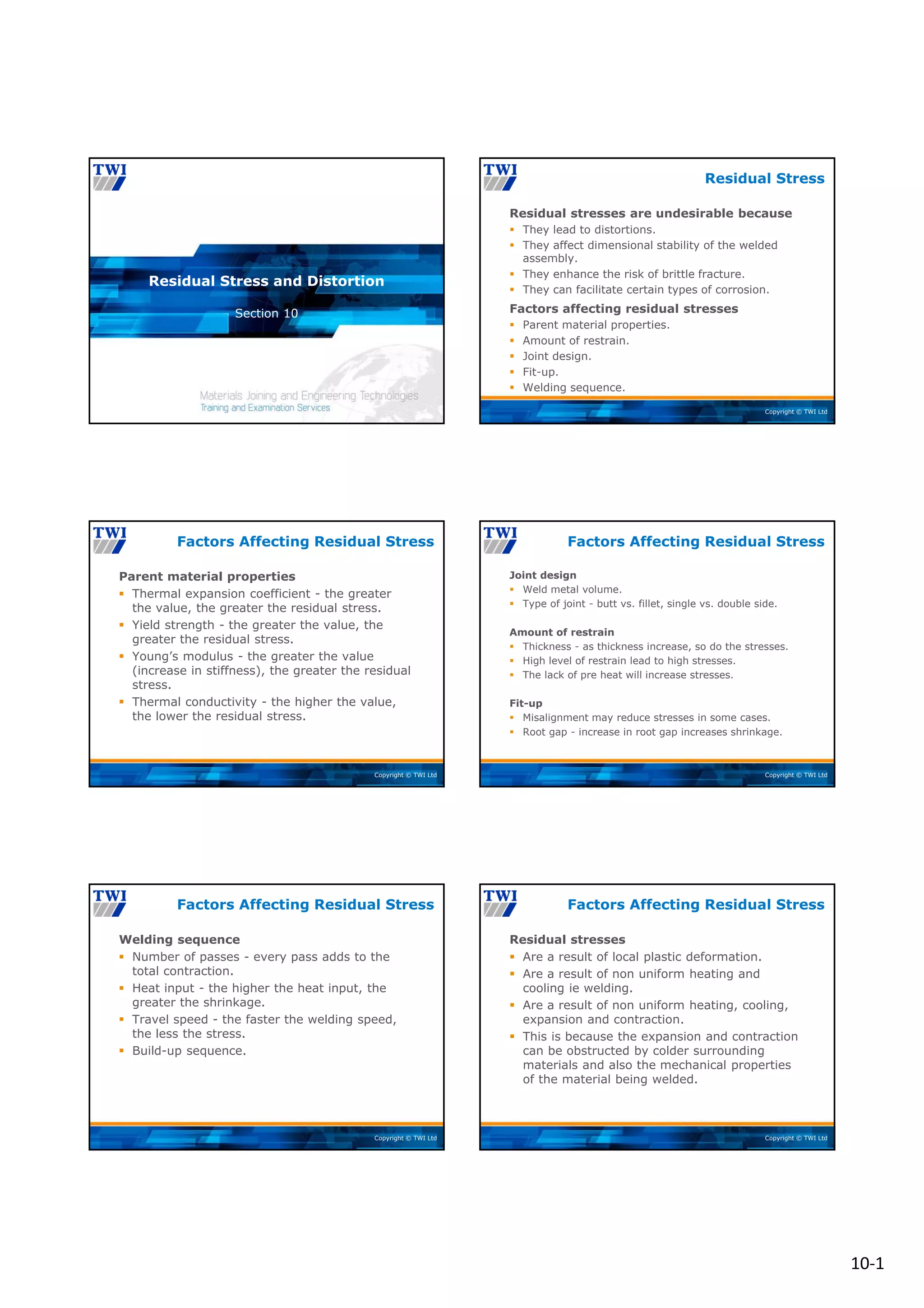 10‐1
Copyright © TWI Ltd
Section 10
Residual Stress and Distortion
Copyright © TWI Ltd
Residual stresses are undesirable because
 They lead to distortions.
 They affect dimensional stability of the welded
assembly.
 They enhance the risk of brittle fracture.
 They can facilitate certain types of corrosion.
Factors affecting residual stresses
 Parent material properties.
 Amount of restrain.
 Joint design.
 Fit-up.
 Welding sequence.
Residual Stress
Copyright © TWI Ltd
Parent material properties
 Thermal expansion coefficient - the greater
the value, the greater the residual stress.
 Yield strength - the greater the value, the
greater the residual stress.
 Young’s modulus - the greater the value
(increase in stiffness), the greater the residual
stress.
 Thermal conductivity - the higher the value,
the lower the residual stress.
Factors Affecting Residual Stress
Copyright © TWI Ltd
Joint design
 Weld metal volume.
 Type of joint - butt vs. fillet, single vs. double side.
Amount of restrain
 Thickness - as thickness increase, so do the stresses.
 High level of restrain lead to high stresses.
 The lack of pre heat will increase stresses.
Fit-up
 Misalignment may reduce stresses in some cases.
 Root gap - increase in root gap increases shrinkage.
Factors Affecting Residual Stress
Copyright © TWI Ltd
Welding sequence
 Number of passes - every pass adds to the
total contraction.
 Heat input - the higher the heat input, the
greater the shrinkage.
 Travel speed - the faster the welding speed,
the less the stress.
 Build-up sequence.
Factors Affecting Residual Stress
Copyright © TWI Ltd
Residual stresses
 Are a result of local plastic deformation.
 Are a result of non uniform heating and
cooling ie welding.
 Are a result of non uniform heating, cooling,
expansion and contraction.
 This is because the expansion and contraction
can be obstructed by colder surrounding
materials and also the mechanical properties
of the material being welded.
Factors Affecting Residual Stress
 