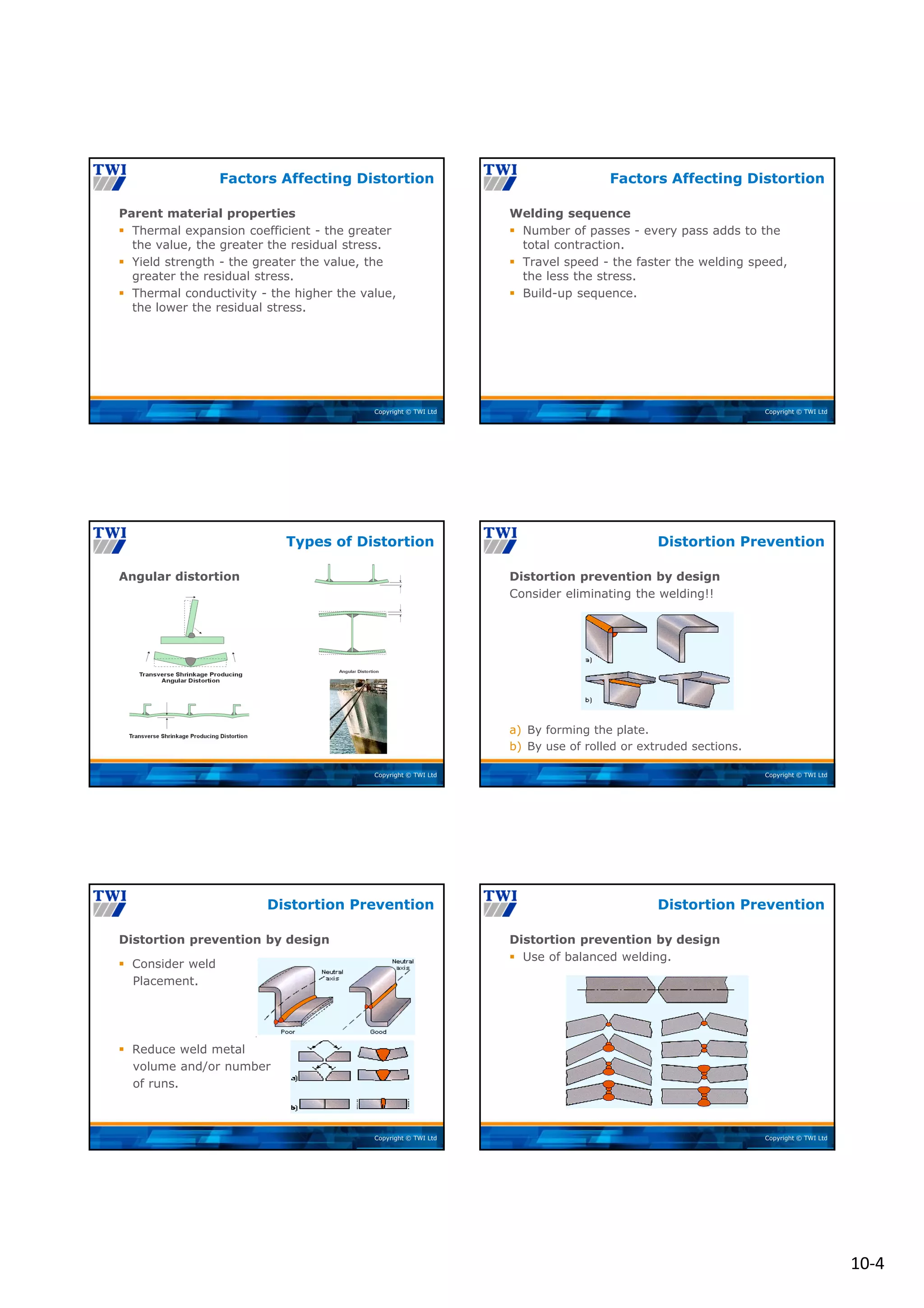 10‐4
Copyright © TWI Ltd
Parent material properties
 Thermal expansion coefficient - the greater
the value, the greater the residual stress.
 Yield strength - the greater the value, the
greater the residual stress.
 Thermal conductivity - the higher the value,
the lower the residual stress.
Factors Affecting Distortion
Copyright © TWI Ltd
Welding sequence
 Number of passes - every pass adds to the
total contraction.
 Travel speed - the faster the welding speed,
the less the stress.
 Build-up sequence.
Factors Affecting Distortion
Copyright © TWI Ltd
Angular distortion
Types of Distortion
Copyright © TWI Ltd
Distortion prevention by design
Consider eliminating the welding!!
a) By forming the plate.
b) By use of rolled or extruded sections.
Distortion Prevention
Copyright © TWI Ltd
Distortion prevention by design
 Consider weld
Placement.
 Reduce weld metal
volume and/or number
of runs.
Distortion Prevention
Copyright © TWI Ltd
Distortion prevention by design
 Use of balanced welding.
Distortion Prevention
 
